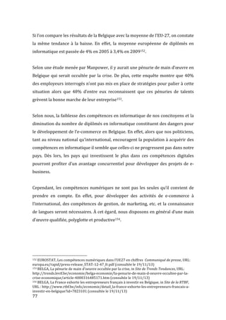  77	
  
Si	
  l’on	
  compare	
  les	
  résultats	
  de	
  la	
  Belgique	
  avec	
  la	
  moyenne	
  de	
  l’EU-­‐27,	
  on	
  constate	
  
la	
   même	
   tendance	
   à	
   la	
   baisse.	
   En	
   effet,	
   la	
   moyenne	
   européenne	
   de	
   diplômés	
   en	
  
informatique	
  est	
  passée	
  de	
  4%	
  en	
  2005	
  à	
  3,4%	
  en	
  2009152.	
  
	
  
Selon	
  une	
  étude	
  menée	
  par	
  Manpower,	
  il	
  y	
  aurait	
  une	
  pénurie	
  de	
  main	
  d’œuvre	
  en	
  
Belgique	
  qui	
  serait	
  occultée	
  par	
  la	
  crise.	
  De	
  plus,	
  cette	
  enquête	
  montre	
  que	
  40%	
  
des	
  employeurs	
  interrogés	
  n’ont	
  pas	
  mis	
  en	
  place	
  de	
  stratégies	
  pour	
  palier	
  à	
  cette	
  
situation	
   alors	
   que	
   48%	
   d’entre	
   eux	
   reconnaissent	
   que	
   ces	
   pénuries	
   de	
   talents	
  
grèvent	
  la	
  bonne	
  marche	
  de	
  leur	
  entreprise153.	
  
	
  
Selon	
  nous,	
  la	
  faiblesse	
  des	
  compétences	
  en	
  informatique	
  de	
  nos	
  concitoyens	
  et	
  la	
  
diminution	
  du	
  nombre	
  de	
  diplômés	
  en	
  informatique	
  constituent	
  des	
  dangers	
  pour	
  
le	
  développement	
  de	
  l’e-­‐commerce	
  en	
  Belgique.	
  En	
  effet,	
  alors	
  que	
  nos	
  politiciens,	
  
tant	
  au	
  niveau	
  national	
  qu’international,	
  encouragent	
  la	
  population	
  à	
  acquérir	
  des	
  
compétences	
  en	
  informatique	
  il	
  semble	
  que	
  celles-­‐ci	
  ne	
  progressent	
  pas	
  dans	
  notre	
  
pays.	
   Dès	
   lors,	
   les	
   pays	
   qui	
   investissent	
   le	
   plus	
   dans	
   ces	
   compétences	
   digitales	
  
pourront	
  profiter	
  d’un	
  avantage	
  concurrentiel	
  pour	
  développer	
  des	
  projets	
  de	
  e-­‐
business.	
  
	
  
Cependant,	
  les	
  compétences	
  numériques	
  ne	
  sont	
  pas	
  les	
  seules	
  qu’il	
  convient	
  de	
  
prendre	
   en	
   compte.	
   En	
   effet,	
   pour	
   développer	
   des	
   activités	
   de	
   e-­‐commerce	
   à	
  
l’international,	
  des	
  compétences	
  de	
  gestion,	
  de	
  marketing,	
  etc.	
  et	
  la	
  connaissance	
  
de	
  langues	
  seront	
  nécessaires.	
  À	
  cet	
  égard,	
  nous	
  disposons	
  en	
  général	
  d’une	
  main	
  
d’œuvre	
  qualifiée,	
  polyglotte	
  et	
  productive154.	
  
	
  
	
  
	
  
	
  
	
  	
  	
  	
  	
  	
  	
  	
  	
  	
  	
  	
  	
  	
  	
  	
  	
  	
  	
  	
  	
  	
  	
  	
  	
  	
  	
  	
  	
  	
  	
  	
  	
  	
  	
  	
  	
  	
  	
  	
  	
  	
  	
  	
  	
  	
  	
  	
  	
  	
  	
  	
  	
  	
  	
  	
  
152	
  EUROSTAT,	
  Les	
  compétences	
  numériques	
  dans	
  l’UE27	
  en	
  chiffres	
  	
  Communiqué	
  de	
  presse,	
  URL:	
  
europa.eu/rapid/press-­‐release_STAT-­‐12-­‐47_fr.pdf	
  	
  (consultée	
  le	
  19/11/13)	
  
153	
  BELGA,	
  La	
  pénurie	
  de	
  main	
  d’oeuvre	
  occultée	
  par	
  la	
  crise,	
  in	
  Site	
  de	
  Trends	
  Tendances,	
  URL:	
  
http://trends.levif.be/economie/belga-­‐economie/la-­‐penurie-­‐de-­‐main-­‐d-­‐oeuvre-­‐occultee-­‐par-­‐la-­‐
crise-­‐economique/article-­‐4000316485171.htm	
  (consultée	
  le	
  19/11/13)	
  
154	
  BELGA,	
  La	
  France	
  exhorte	
  les	
  entrepreneurs	
  français	
  à	
  investir	
  en	
  Belgique,	
  in	
  Site	
  de	
  la	
  RTBF,	
  
URL	
  :	
  http://www.rtbf.be/info/economie/detail_la-­‐france-­‐exhorte-­‐les-­‐entrepreneurs-­‐francais-­‐a-­‐
investir-­‐en-­‐belgique?id=7823101	
  (consultée	
  le	
  19/11/13)	
  
 
