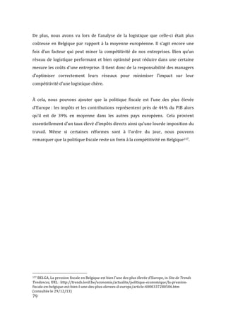  79	
  
De	
   plus,	
   nous	
   avons	
   vu	
   lors	
   de	
   l’analyse	
   de	
   la	
   logistique	
   que	
   celle-­‐ci	
   était	
   plus	
  
coûteuse	
  en	
  Belgique	
  par	
  rapport	
  à	
  la	
  moyenne	
  européenne.	
  Il	
  s’agit	
  encore	
  une	
  
fois	
   d’un	
   facteur	
   qui	
   peut	
   miner	
   la	
   compétitivité	
   de	
   nos	
   entreprises.	
   Bien	
   qu’un	
  
réseau	
  de	
  logistique	
  performant	
  et	
  bien	
  optimisé	
  peut	
  réduire	
  dans	
  une	
  certaine	
  
mesure	
  les	
  coûts	
  d’une	
  entreprise.	
  Il	
  tient	
  donc	
  de	
  la	
  responsabilité	
  des	
  managers	
  
d’optimiser	
   correctement	
   leurs	
   réseaux	
   pour	
   minimiser	
   l’impact	
   sur	
   leur	
  
compétitivité	
  d’une	
  logistique	
  chère.	
  
	
  
À	
   cela,	
   nous	
   pouvons	
   ajouter	
   que	
   la	
   politique	
   fiscale	
   est	
   l’une	
   des	
   plus	
   élevée	
  
d’Europe	
  :	
  les	
  impôts	
  et	
  les	
  contributions	
  représentent	
  près	
  de	
  44%	
  du	
  PIB	
  alors	
  
qu’il	
   est	
   de	
   39%	
   en	
   moyenne	
   dans	
   les	
   autres	
   pays	
   européens.	
   	
  Cela	
   provient	
  
essentiellement	
  d’un	
  taux	
  élevé	
  d’impôts	
  directs	
  ainsi	
  qu’une	
  lourde	
  imposition	
  du	
  
travail.	
   Même	
   si	
   certaines	
   réformes	
   sont	
   à	
   l’ordre	
   du	
   jour,	
   nous	
   pouvons	
  
remarquer	
  que	
  la	
  politique	
  fiscale	
  reste	
  un	
  frein	
  à	
  la	
  compétitivité	
  en	
  Belgique157.	
  
	
   	
  
	
  	
  	
  	
  	
  	
  	
  	
  	
  	
  	
  	
  	
  	
  	
  	
  	
  	
  	
  	
  	
  	
  	
  	
  	
  	
  	
  	
  	
  	
  	
  	
  	
  	
  	
  	
  	
  	
  	
  	
  	
  	
  	
  	
  	
  	
  	
  	
  	
  	
  	
  	
  	
  	
  	
  	
  
157	
  BELGA,	
  La	
  pression	
  fiscale	
  en	
  Belgique	
  est	
  bien	
  l’une	
  des	
  plus	
  élevée	
  d’Europe,	
  in	
  Site	
  de	
  Trends	
  
Tendances,	
  URL	
  :	
  http://trends.levif.be/economie/actualite/politique-­‐economique/la-­‐pression-­‐
fiscale-­‐en-­‐belgique-­‐est-­‐bien-­‐l-­‐une-­‐des-­‐plus-­‐elevees-­‐d-­‐europe/article-­‐4000337280506.htm	
  
(consultée	
  le	
  29/12/13)	
  
 