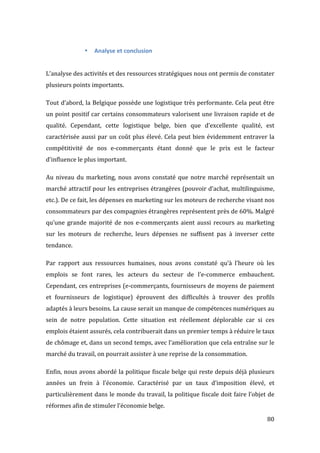   80	
  
• Analyse	
  et	
  conclusion	
  
	
  
	
  
L’analyse	
  des	
  activités	
  et	
  des	
  ressources	
  stratégiques	
  nous	
  ont	
  permis	
  de	
  constater	
  
plusieurs	
  points	
  importants.	
  
Tout	
  d’abord,	
  la	
  Belgique	
  possède	
  une	
  logistique	
  très	
  performante.	
  Cela	
  peut	
  être	
  
un	
  point	
  positif	
  car	
  certains	
  consommateurs	
  valorisent	
  une	
  livraison	
  rapide	
  et	
  de	
  
qualité.	
   Cependant,	
   cette	
   logistique	
   belge,	
   bien	
   que	
   d’excellente	
   qualité,	
   est	
  
caractérisée	
  aussi	
  par	
  un	
  coût	
  plus	
  élevé.	
  Cela	
  peut	
  bien	
  évidemment	
  entraver	
  la	
  
compétitivité	
   de	
   nos	
   e-­‐commerçants	
   étant	
   donné	
   que	
   le	
   prix	
   est	
   le	
   facteur	
  
d’influence	
  le	
  plus	
  important.	
  
Au	
  niveau	
  du	
  marketing,	
  nous	
  avons	
  constaté	
  que	
  notre	
  marché	
  représentait	
  un	
  
marché	
  attractif	
  pour	
  les	
  entreprises	
  étrangères	
  (pouvoir	
  d’achat,	
  multilinguisme,	
  
etc.).	
  De	
  ce	
  fait,	
  les	
  dépenses	
  en	
  marketing	
  sur	
  les	
  moteurs	
  de	
  recherche	
  visant	
  nos	
  
consommateurs	
  par	
  des	
  compagnies	
  étrangères	
  représentent	
  près	
  de	
  60%.	
  Malgré	
  
qu’une	
  grande	
  majorité	
  de	
  nos	
  e-­‐commerçants	
  aient	
  aussi	
  recours	
  au	
  marketing	
  
sur	
   les	
   moteurs	
   de	
   recherche,	
   leurs	
   dépenses	
   ne	
   suffisent	
   pas	
   à	
   inverser	
   cette	
  
tendance.	
  
Par	
   rapport	
   aux	
   ressources	
   humaines,	
   nous	
   avons	
   constaté	
   qu’à	
   l’heure	
   où	
   les	
  
emplois	
   se	
   font	
   rares,	
   les	
   acteurs	
   du	
   secteur	
   de	
   l’e-­‐commerce	
   embauchent.	
  
Cependant,	
  ces	
  entreprises	
  (e-­‐commerçants,	
  fournisseurs	
  de	
  moyens	
  de	
  paiement	
  
et	
   fournisseurs	
   de	
   logistique)	
   éprouvent	
   des	
   difficultés	
   à	
   trouver	
   des	
   profils	
  
adaptés	
  à	
  leurs	
  besoins.	
  La	
  cause	
  serait	
  un	
  manque	
  de	
  compétences	
  numériques	
  au	
  
sein	
   de	
   notre	
   population.	
   Cette	
   situation	
   est	
   réellement	
   déplorable	
   car	
   si	
   ces	
  
emplois	
  étaient	
  assurés,	
  cela	
  contribuerait	
  dans	
  un	
  premier	
  temps	
  à	
  réduire	
  le	
  taux	
  
de	
  chômage	
  et,	
  dans	
  un	
  second	
  temps,	
  avec	
  l’amélioration	
  que	
  cela	
  entraîne	
  sur	
  le	
  
marché	
  du	
  travail,	
  on	
  pourrait	
  assister	
  à	
  une	
  reprise	
  de	
  la	
  consommation.	
  
Enfin,	
  nous	
  avons	
  abordé	
  la	
  politique	
  fiscale	
  belge	
  qui	
  reste	
  depuis	
  déjà	
  plusieurs	
  
années	
   un	
   frein	
   à	
   l’économie.	
   Caractérisé	
   par	
   un	
   taux	
   d’imposition	
   élevé,	
   et	
  
particulièrement	
  dans	
  le	
  monde	
  du	
  travail,	
  la	
  politique	
  fiscale	
  doit	
  faire	
  l’objet	
  de	
  
réformes	
  afin	
  de	
  stimuler	
  l’économie	
  belge.	
   	
  
 