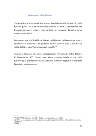  82	
  
• Évolution	
  du	
  chiffre	
  d’affaires	
  
	
  
	
  
Pour	
  connaître	
  la	
  performance	
  d’un	
  secteur,	
  il	
  est	
  indispensable	
  d’étudier	
  le	
  chiffre	
  
d’affaires	
  global	
  tant	
  il	
  est	
  un	
  indicateur	
  pertinent.	
  En	
  effet,	
  il	
  représente	
  le	
  total	
  
des	
  ventes	
  de	
  biens	
  et	
  services	
  réalisé	
  par	
  toutes	
  les	
  entreprises	
  du	
  secteur	
  sur	
  un	
  
exercice	
  comptable158.	
  
	
  
Remarquons	
  que	
  seul,	
  le	
  chiffre	
  d’affaires	
  global	
  permet	
  difficilement	
  de	
  juger	
  la	
  
performance	
  d’un	
  secteur.	
  C’est	
  pourquoi,	
  nous	
  analyserons	
  aussi	
  la	
  variation	
  du	
  
chiffre	
  d’affaires	
  afin	
  d’être	
  le	
  plus	
  précis	
  possible159.	
  
	
  
Nous	
  allons	
  donc	
  dans	
  un	
  premier	
  temps	
  présenter	
  l’évolution	
  du	
  chiffre	
  d’affaires	
  
de	
   l’e-­‐commerce	
   B2C.	
   Ensuite,	
   nous	
   allons	
   comparer	
   l’évolution	
   du	
   chiffre	
  
d’affaires	
  de	
  l’e-­‐commerce	
  à	
  celui	
  du	
  secteur	
  du	
  commerce	
  de	
  gros	
  et	
  de	
  détail	
  afin	
  
d’apprécier	
  son	
  dynamisme.	
  
	
  
	
   	
  
	
  	
  	
  	
  	
  	
  	
  	
  	
  	
  	
  	
  	
  	
  	
  	
  	
  	
  	
  	
  	
  	
  	
  	
  	
  	
  	
  	
  	
  	
  	
  	
  	
  	
  	
  	
  	
  	
  	
  	
  	
  	
  	
  	
  	
  	
  	
  	
  	
  	
  	
  	
  	
  	
  	
  	
  
158	
  ANONYME,	
  Définition	
  du	
  chiffre	
  d’affaires,	
  in	
  Site	
  de	
  Becompta,	
  URL:	
  
http://www.becompta.be/modules/dictionnaire/26-­‐comptable-­‐chiffre-­‐d-­‐affaires.html	
  (consultée	
  
le	
  5/10/13)	
  
159	
  Ibid.	
  
 