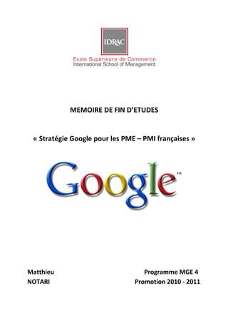  
	
  
	
  
	
  

	
  
	
  
	
  
	
  
	
  
                                         MEMOIRE	
  DE	
  FIN	
  D’ETUDES	
  
	
  
	
  
	
  

       «	
  Stratégie	
  Google	
  pour	
  les	
  PME	
  –	
  PMI	
  françaises	
  »	
  
                                                                                                                                                      	
  
                                                                                                                                                      	
  
             	
  
             	
  
             	
  
             	
  
             	
  
             	
  
             	
  
	
  
             	
  

	
  
	
  
	
  
	
  
	
  
	
  
Matthieu	
  	
                    	
         	
     	
     	
     	
  	
  	
  	
  	
  	
  	
  	
  	
  	
  	
  	
  	
  	
  Programme	
  MGE	
  4	
  
NOTARI	
   	
                     	
         	
     	
     	
     	
  	
  	
  	
  	
  	
  	
  	
  Promotion	
  2010	
  -­‐	
  2011
	
        	
               	
     	
         	
     	
     	
     	
            	
  
 