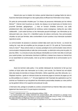 La mise en place d'une stratégie      d'e-réputation en entreprise




       Internet plus que la création de contenu permet désormais le partage facile de celui-ci.
Aussi les internautes échangent sur des sujets précis et diffusent de l'information à leur réseau.

On parle de communautés virtuelles pour "un réseau de personnes intéressées par les mêmes
thèmes"11. Internet c'est l'ouverture au monde, les réseaux ne se tissent plus en fonction de la
proximité (familiale, géographique, ...) mais en fonction d'intérêts communs. Les outils
précédemment cités, mais également de nombreux autres (newsgroup, mailing list, jeux vidéo
collaboratifs…) sont autant de lieux ou les internautes peuvent échanger. Les internautes qui se
retrouvent dans ces « lieux 2.0 » s’identifient autour de valeurs communes. Ces communautés
virtuelles ne sont pas fermées, elles s’entremêlent et sont ouvertes à tout internaute souhaitant
rejoindre le cercle.

La communication de plusieurs à plusieurs existait déjà avant avec les forums ou encore les
mailing list, mais elle est amplifiée par les principes du web 2.0. On parle de "Communication
many to many"12. Nous entrons dans un nouveau paradigme de la communication situé entre la
communication interpersonnelle et celle des communautés. La distinction entre privé et public n'a
plus lieu d'être : il y a de plus en plus de pratiques individuelles sur la toile mais elles ne sont pas
pour autant privées. Les internautes cherchent à s'affirmer, à laisser leurs traces sur Internet tout
en se rassemblant en communautés, c'est ce qui fait la complexité de la communication sur le
web 2.0.




       Avant de terminer cette partie, il me semble intéressant de mentionner le fait que tout
contenu et toute action des internautes sur la toile y sont ancrés. Sur Internet tout est stocké
dans des bases de données et chaque information, même supprimée, peut être retrouvée. La «
Wayback machine » garde en mémoire toutes les anciennes pages et versions de pages qui ont
pu être publiées à un instant « t »13. On peut également citer l'exemple des applications que l'on
autorise sur Facebook et qui récupèrent les informations personnelles laissées sur notre profil et
qui les gardent même si l'on supprime cet accès par la suite.

L'internaute crée, partage et complète du contenu consciemment sur Internet. Mais celui-ci laisse
également des traces dont il n'a pas toujours conscience.

11
   Levy P. Cyberdémocratie : essai de philosophie politique. 2002.
12
    La Communication 2.0 implique fortement les consommateurs. Elle correspond au passage d'une
communication verticale (one to many) à une communication horizontale (many to many) : la marque perd
son statut d'émetteur privilégié pour devenir un acteur parmi d'autres.
13
   CHANLON C. L'e-réputation, Comment gérer sa réputation sur le web. Portail des PME. 2010




                                                  13
 