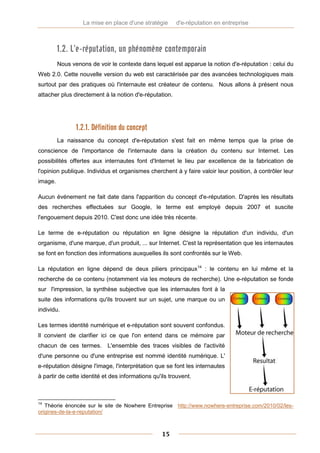 La mise en place d'une stratégie      d'e-réputation en entreprise



         1.2. L’e-réputation, un phénomène contemporain
         Nous venons de voir le contexte dans lequel est apparue la notion d'e-réputation : celui du
Web 2.0. Cette nouvelle version du web est caractérisée par des avancées technologiques mais
surtout par des pratiques où l'internaute est créateur de contenu. Nous allons à présent nous
attacher plus directement à la notion d'e-réputation.




                1.2.1. Définition du concept
         La naissance du concept d'e-réputation s'est fait en même temps que la prise de
conscience de l'importance de l'internaute dans la création du contenu sur Internet. Les
possibilités offertes aux internautes font d'Internet le lieu par excellence de la fabrication de
l'opinion publique. Individus et organismes cherchent à y faire valoir leur position, à contrôler leur
image.

Aucun événement ne fait date dans l'apparition du concept d'e-réputation. D'après les résultats
des recherches effectuées sur Google, le terme est employé depuis 2007 et suscite
l'engouement depuis 2010. C'est donc une idée très récente.

Le terme de e-réputation ou réputation en ligne désigne la réputation d'un individu, d'un
organisme, d'une marque, d'un produit, ... sur Internet. C'est la représentation que les internautes
se font en fonction des informations auxquelles ils sont confrontés sur le Web.

La réputation en ligne dépend de deux piliers principaux14 : le contenu en lui même et la
recherche de ce contenu (notamment via les moteurs de recherche). Une e-réputation se fonde
sur l'impression, la synthèse subjective que les internautes font à la
suite des informations qu'ils trouvent sur un sujet, une marque ou un
individu.

Les termes identité numérique et e-réputation sont souvent confondus.
Il convient de clarifier ici ce que l'on entend dans ce mémoire par
chacun de ces termes. L'ensemble des traces visibles de l'activité
d'une personne ou d'une entreprise est nommé identité numérique. L'
e-réputation désigne l'image, l'interprétation que se font les internautes
à partir de cette identité et des informations qu'ils trouvent.



14
   Théorie énoncée sur le site de Nowhere Entreprise http://www.nowhere-entreprise.com/2010/02/les-
origines-de-la-e-reputation/



                                                  15
 