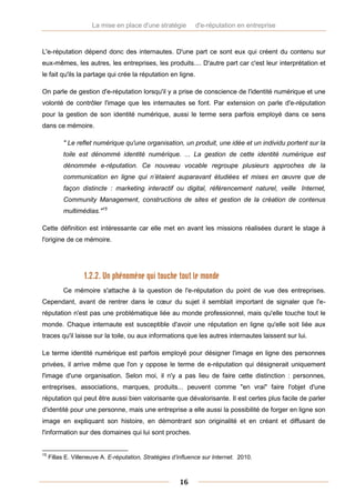 La mise en place d'une stratégie        d'e-réputation en entreprise



L'e-réputation dépend donc des internautes. D'une part ce sont eux qui créent du contenu sur
eux-mêmes, les autres, les entreprises, les produits.... D'autre part car c'est leur interprétation et
le fait qu'ils la partage qui crée la réputation en ligne.

On parle de gestion d'e-réputation lorsqu'il y a prise de conscience de l'identité numérique et une
volonté de contrôler l'image que les internautes se font. Par extension on parle d'e-réputation
pour la gestion de son identité numérique, aussi le terme sera parfois employé dans ce sens
dans ce mémoire.

          " Le reflet numérique qu'une organisation, un produit, une idée et un individu portent sur la
          toile est dénommé identité numérique. ... La gestion de cette identité numérique est
          dénommée e-réputation. Ce nouveau vocable regroupe plusieurs approches de la
          communication en ligne qui n’étaient auparavant étudiées et mises en œuvre que de
          façon distincte : marketing interactif ou digital, référencement naturel, veille Internet,
          Community Management, constructions de sites et gestion de la création de contenus
          multimédias."15

Cette définition est intéressante car elle met en avant les missions réalisées durant le stage à
l'origine de ce mémoire.




                   1.2.2. Un phénomène qui touche tout le monde
          Ce mémoire s'attache à la question de l'e-réputation du point de vue des entreprises.
Cependant, avant de rentrer dans le cœur du sujet il semblait important de signaler que l'e-
réputation n'est pas une problématique liée au monde professionnel, mais qu'elle touche tout le
monde. Chaque internaute est susceptible d'avoir une réputation en ligne qu'elle soit liée aux
traces qu'il laisse sur la toile, ou aux informations que les autres internautes laissent sur lui.

Le terme identité numérique est parfois employé pour désigner l'image en ligne des personnes
privées, il arrive même que l'on y oppose le terme de e-réputation qui désignerait uniquement
l'image d'une organisation. Selon moi, il n'y a pas lieu de faire cette distinction : personnes,
entreprises, associations, marques, produits... peuvent comme "en vrai" faire l'objet d'une
réputation qui peut être aussi bien valorisante que dévalorisante. Il est certes plus facile de parler
d'identité pour une personne, mais une entreprise a elle aussi la possibilité de forger en ligne son
image en expliquant son histoire, en démontrant son originalité et en créant et diffusant de
l'information sur des domaines qui lui sont proches.


15
     Fillas E. Villeneuve A. E-réputation, Stratégies d’influence sur Internet. 2010.



                                                        16
 