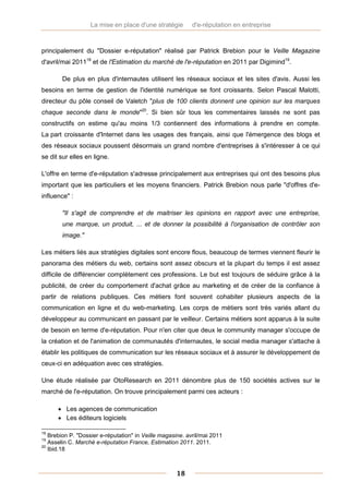 La mise en place d'une stratégie        d'e-réputation en entreprise



principalement du "Dossier e-réputation" réalisé par Patrick Brebion pour le Veille Magazine
d'avril/mai 201118 et de l'Estimation du marché de l'e-réputation en 2011 par Digimind19.

        De plus en plus d'internautes utilisent les réseaux sociaux et les sites d'avis. Aussi les
besoins en terme de gestion de l'identité numérique se font croissants. Selon Pascal Malotti,
directeur du pôle conseil de Valetch "plus de 100 clients donnent une opinion sur les marques
chaque seconde dans le monde"20. Si bien sûr tous les commentaires laissés ne sont pas
constructifs on estime qu'au moins 1/3 contiennent des informations à prendre en compte.
La part croissante d'Internet dans les usages des français, ainsi que l'émergence des blogs et
des réseaux sociaux poussent désormais un grand nombre d'entreprises à s'intéresser à ce qui
se dit sur elles en ligne.

L'offre en terme d'e-réputation s'adresse principalement aux entreprises qui ont des besoins plus
important que les particuliers et les moyens financiers. Patrick Brebion nous parle "d'offres d'e-
influence" :

        "Il s'agit de comprendre et de maitriser les opinions en rapport avec une entreprise,
        une marque, un produit, ... et de donner la possibilité à l'organisation de contrôler son
        image."

Les métiers liés aux stratégies digitales sont encore flous, beaucoup de termes viennent fleurir le
panorama des métiers du web, certains sont assez obscurs et la plupart du temps il est assez
difficile de différencier complètement ces professions. Le but est toujours de séduire grâce à la
publicité, de créer du comportement d'achat grâce au marketing et de créer de la confiance à
partir de relations publiques. Ces métiers font souvent cohabiter plusieurs aspects de la
communication en ligne et du web-marketing. Les corps de métiers sont très variés allant du
développeur au communicant en passant par le veilleur. Certains métiers sont apparus à la suite
de besoin en terme d'e-réputation. Pour n'en citer que deux le community manager s'occupe de
la création et de l'animation de communautés d'internautes, le social media manager s'attache à
établir les politiques de communication sur les réseaux sociaux et à assurer le développement de
ceux-ci en adéquation avec ces stratégies.

Une étude réalisée par OtoResearch en 2011 dénombre plus de 150 sociétés actives sur le
marché de l'e-réputation. On trouve principalement parmi ces acteurs :

       Les agences de communication
       Les éditeurs logiciels

18
   Brebion P. "Dossier e-réputation" in Veille magasine. avril/mai 2011
19
   Asselin C. Marché e-réputation France, Estimation 2011. 2011.
20
   Ibid.18



                                                     18
 