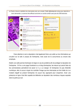 La mise en place d'une stratégie       d'e-réputation en entreprise


La Poste a réussi à satisfaire les internautes avec son compte Twitter @lisalaposte conçu pour répondre à
    leurs demandes. Le service très efficace rencontre un succès certain avec plus de 2300 abonnés.




        Faire attention à son e-réputation c'est également faire une veille sur les informations qui
circulent sur la toile à propos de l'entreprise, mais aussi de la concurrence ou encore des
employés.

Etablir une veille permet d'anticiper et réagir en cas de problème afin de protéger la réputation de
l'entreprise. Si l'on a une page Facebook ou un blog d'entreprise, les retours qui seront faits via
les commentaires permettront de savoir si il y a un danger. Si l'entreprise n'a pas d'identité
numérique, elle n'a aucun moyen de contrôler l'image que les internautes se font d'elle et si un
incident négatif se produit l'entreprise n'a aucun lieu approprié pour s'exprimer. Avoir une
présence en ligne c'est être capable de défendre sa réputation des nombreux risques exposés
dans la partie qui suit.




                                                   22
 