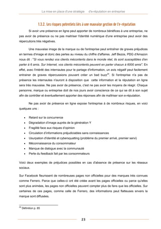 La mise en place d'une stratégie   d'e-réputation en entreprise



                   1.3.2. Les risques potentiels liés à une mauvaise gestion de l'e-réputation
           Si avoir une présence en ligne peut apporter de nombreux bénéfices à une entreprise, ne
pas avoir de présence ou ne pas maitriser l'identité numérique d'une entreprise peut avoir des
répercutions très négatives.

           Une mauvaise image de la marque ou de l'entreprise peut entraîner de graves préjudices
en termes d'image et donc des pertes au niveau du chiffre d'affaires. Jeff Bezos, PDG d'Amazon
nous dit : "Si vous rendez vos clients mécontents dans le monde réel, ils sont susceptibles d’en
parler à 6 amis. Sur Internet, vos clients mécontents peuvent en parler chacun à 6000 amis". En
effet, avec l'intérêt des internautes pour le partage d'information, un avis négatif peut facilement
entrainer de graves répercussions pouvant créer un bad buzz24. Si l'entreprise n'a pas de
présence les internautes n'auront à disposition que cette information et la réputation en ligne
sera très mauvaise. Ne pas avoir de présence, c'est ne pas avoir les moyens de réagir. Chaque
personne, marque ou entreprise doit de nos jours avoir conscience de ce qui se dit à son sujet
afin de contrôler et éventuellement apporter des réponses afin de maîtriser son e-réputation.

           Ne pas avoir de présence en ligne expose l'entreprise à de nombreux risques, en voici
quelques uns :

          Retard sur la concurrence
          Dégradation d’image auprès de la génération Y
          Fragilité face aux risques d’opinion
          Circulation d’informations préjudiciables sans connaissances
          Usurpation d'identité et cybersquatting (problème du premier arrivé, premier servi)
          Méconnaissance du consommateur
          Manque de dialogue avec la communauté
          Perte du feedback fait par les consommateurs


Voici deux exemples de préjudices possibles en cas d'absence de présence sur les réseaux
sociaux.

Sur Facebook fleurissent de nombreuses pages non officielles pour des marques très connues
comme Ferrero. Parce que celles-ci ont été créée avant les pages officielles ou parce qu'elles
sont plus animées, les pages non officielles peuvent compter plus de fans que les officielles. Sur
certaines de ces pages, comme celle de Ferrero, des informations peut flatteuses envers la
marque sont diffusées.


24
     Définition p. 85



                                                     23
 