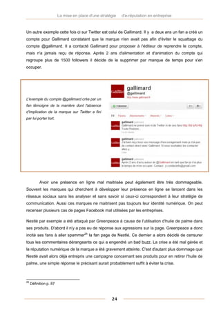 La mise en place d'une stratégie   d'e-réputation en entreprise



Un autre exemple cette fois ci sur Twitter est celui de Gallimard. Il y a deux ans un fan a créé un
compte pour Gallimard constatant que la marque n'en avait pas afin d'éviter le squattage du
compte @gallimard. Il a contacté Gallimard pour proposer à l'éditeur de reprendre le compte,
mais n'a jamais reçu de réponse. Après 2 ans d'alimentation et d'animation du compte qui
regroupe plus de 1500 followers il décide de le supprimer par manque de temps pour s'en
occuper.




L'exemple du compte @gallimard crée par un
fan témoigne de la manière dont l'absence
d'implication de la marque sur Twitter a fini
par lui porter tort.




           Avoir une présence en ligne mal maitrisée peut également être très dommageable.
Souvent les marques qui cherchent à développer leur présence en ligne se lancent dans les
réseaux sociaux sans les analyser et sans savoir si ceux-ci correspondent à leur stratégie de
communication. Aussi ces marques ne maitrisent pas toujours leur identité numérique. On peut
recenser plusieurs cas de pages Facebook mal utilisées par les entreprises.

Nestlé par exemple a été attaqué par Greenpeace à cause de l'utilisation d'huile de palme dans
ses produits. D'abord il n'y a pas eu de réponse aux agressions sur la page. Greenpeace a donc
incité ses fans à aller spammer25 la fan page de Nestlé. Ce dernier a alors décidé de censurer
tous les commentaires dérangeants ce qui a engendré un bad buzz. La crise a été mal gérée et
la réputation numérique de la marque a été gravement atteinte. C'est d'autant plus dommage que
Nestlé avait alors déjà entrepris une campagne concernant ses produits pour en retirer l'huile de
palme, une simple réponse le précisant aurait probablement suffit à éviter la crise.



25
     Définition p. 87



                                                     24
 
