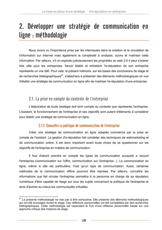 La mise en place d'une stratégie      d'e-réputation en entreprise




2. Développer une stratégie de communication en
ligne : méthodologie
       Nous avons vu l'importance prise par les internautes dans la création et la circulation de
l'information sur Internet mais également la complexité à analyser, suivre et maitriser cette
information. Par ailleurs, s'il on exploite judicieusement les propriétés du web 2.0 il peut s'avérer
très utile pour les entreprises. Savoir établir et entretenir l'e-réputation de son entreprise
représente un vrai défi. Pour cela, le présent mémoire, sur les bases des conclusions de stage et
de recherches bibliographiques27, s'attachera à présenter des éléments méthodologiques en vue
d'établir une stratégie de communication en ligne afin de maitriser l'e-réputation d'une entreprise.




       2.1. La prise en compte du contexte de l’entreprise
       L'élaboration de toute stratégie doit tenir compte du contexte que représente l'entreprise.
L'existant, le fonctionnement de l'entreprise et ses objectifs sont autant d'éléments à considérer
pour établir une stratégie de communication en ligne.


               2.1.1. Connaître la politique de communication de l'entreprise
       Créer une stratégie de communication en ligne adaptée commence par la prise en
compte de l'existant. La gestion d'e-réputation fait cohabiter des techniques de webmarketing et
de communication online. Il est donc important avant toute chose de se questionner sur les
objectifs de l'entreprise en matière de communication.

       Il faut d'abord prendre en compte les types de communication auxquels a recourt
l'entreprise (communication sur l'offre, communication sur l'entreprise...). La communication en
ligne, même si elle est particulière, n'est qu'un type de communication. Aussi, certaines
méthodes de la communication offline pourront être reprises. Par ailleurs, connaître les
informations que fait circuler l'entreprise permettra à la personne en charge de sa réputation
numérique d'être capable de réagir sur tous les sujets concernant la politique de l'entreprise et
ainsi d'animer au mieux les communautés virtuelles.


27
   La présente méthodologie ne vise pas à être exhaustive. Elle présente des éléments méthodologiques
qui ont été envisagés durant le stage. Ces réflexions personnelles ont été complétées par des recherches
bibliographiques. Cette méthodologie est cependant le fruit d'une réflexion personnelle basée sur une
approche critique des missions de stage.



                                                  28
 