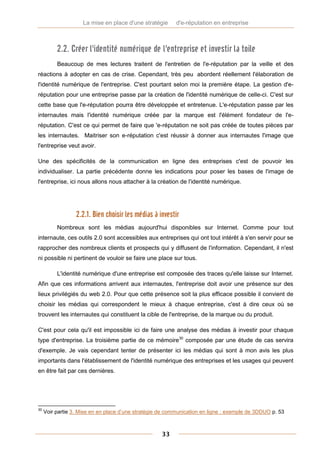 La mise en place d'une stratégie      d'e-réputation en entreprise



          2.2. Créer l'identité numérique de l'entreprise et investir la toile
          Beaucoup de mes lectures traitent de l'entretien de l'e-réputation par la veille et des
réactions à adopter en cas de crise. Cependant, très peu abordent réellement l'élaboration de
l'identité numérique de l'entreprise. C'est pourtant selon moi la première étape. La gestion d'e-
réputation pour une entreprise passe par la création de l'identité numérique de celle-ci. C'est sur
cette base que l'e-réputation pourra être développée et entretenue. L'e-réputation passe par les
internautes mais l'identité numérique créée par la marque est l'élément fondateur de l'e-
réputation. C'est ce qui permet de faire que 'e-réputation ne soit pas créée de toutes pièces par
les internautes. Maitriser son e-réputation c'est réussir à donner aux internautes l'image que
l'entreprise veut avoir.

Une des spécificités de la communication en ligne des entreprises c'est de pouvoir les
individualiser. La partie précédente donne les indications pour poser les bases de l'image de
l'entreprise, ici nous allons nous attacher à la création de l'identité numérique.




                  2.2.1. Bien choisir les médias à investir
          Nombreux sont les médias aujourd'hui disponibles sur Internet. Comme pour tout
internaute, ces outils 2.0 sont accessibles aux entreprises qui ont tout intérêt à s'en servir pour se
rapprocher des nombreux clients et prospects qui y diffusent de l'information. Cependant, il n'est
ni possible ni pertinent de vouloir se faire une place sur tous.

          L'identité numérique d'une entreprise est composée des traces qu'elle laisse sur Internet.
Afin que ces informations arrivent aux internautes, l'entreprise doit avoir une présence sur des
lieux privilégiés du web 2.0. Pour que cette présence soit la plus efficace possible il convient de
choisir les médias qui correspondent le mieux à chaque entreprise, c'est à dire ceux où se
trouvent les internautes qui constituent la cible de l'entreprise, de la marque ou du produit.

C'est pour cela qu'il est impossible ici de faire une analyse des médias à investir pour chaque
type d'entreprise. La troisième partie de ce mémoire30 composée par une étude de cas servira
d'exemple. Je vais cependant tenter de présenter ici les médias qui sont à mon avis les plus
importants dans l'établissement de l'identité numérique des entreprises et les usages qui peuvent
en être fait par ces dernières.




30
     Voir partie 3. Mise en en place d’une stratégie de communication en ligne : exemple de 3DDUO p. 53



                                                     33
 
