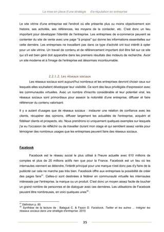 La mise en place d'une stratégie     d'e-réputation en entreprise



Le site vitrine d'une entreprise est l'endroit où elle présente plus ou moins objectivement son
histoire, ses activités, ses références, les moyens de la contacter, etc. C'est donc un lieu
important pour développer l'identité de l'entreprise. Les entreprises de e-commerce peuvent se
contenter du site de vente avec une page "à propos" qui donne les informations essentielles sur
cette dernière. Les entreprises ne travaillant pas dans ce type d'activité ont tout intérêt à opter
pour un site vitrine. Un travail de contenu et de référencement important doit être fait sur ce site
qui s'il est bien géré doit apparaître dans les premiers résultats des moteurs de recherche. Avoir
un site moderne et à l'image de l'entreprise est désormais incontournable.




                      2.2.1.2. Les réseaux sociaux
       Les réseaux sociaux sont aujourd'hui nombreux et les entreprises devront choisir ceux sur
lesquels elles souhaitent développer leur visibilité. Ce sont des lieux privilégiés d'expression avec
les communautés virtuelles. Avec un nombre d'inscrits considérable et leur potentiel viral, les
réseaux sociaux sont primordiaux pour asseoir la notoriété d'une entreprise, diffuser et faire
référencer du contenu valorisant.

Il y a autant d'usages que de réseaux sociaux : instaurer une relation de confiance avec les
clients, récupérer des opinions, diffuser largement les actualités de l'entreprise, acquérir et
fidéliser clients et prospects, etc. Nous prendrons ici uniquement quelques exemples sur lesquels
j'ai eu l'occasion de réfléchir ou de travailler durant mon stage et qui semblent assez variés pour
témoigner des nombreux usages que les entreprises peuvent faire des réseaux sociaux.




Facebook

       Facebook est le réseau social le plus utilisé à l'heure actuelle avec 610 millions de
comptes et plus de 20 millions actifs rien que pour la France. Facebook est un lieu où les
internautes viennent se détendre, l'intérêt principal pour une marque n'est donc pas d'y faire de la
publicité car cela ne marche pas très bien. Facebook offre aux entreprises la possibilité de créer
des pages fans31. Celles-ci sont destinées à fédérer en communauté virtuelle les internautes
intéressés par l'entreprise, la marque ou un produit. C'est donc un moyen assez facile de toucher
un grand nombre de personnes et de dialoguer avec ces dernières. Les utilisations de Facebook
peuvent être nombreuses, en voici quelques unes32 :


31
  Définition p. 85
32
   Synthèse de la lecture de : Balagué C. & Fayon D. Facebook, Twitter et les autres ... Intégrer les
réseaux sociaux dans une stratégie d'entreprise. 2010



                                                 35
 