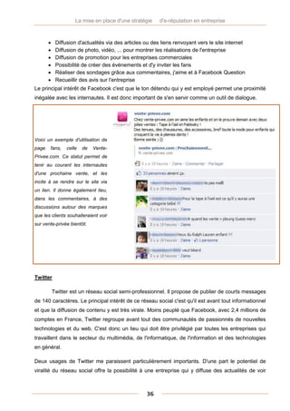 La mise en place d'une stratégie     d'e-réputation en entreprise



           Diffusion d'actualités via des articles ou des liens renvoyant vers le site internet
           Diffusion de photo, vidéo, ... pour montrer les réalisations de l'entreprise
           Diffusion de promotion pour les entreprises commerciales
           Possibilité de créer des événements et d'y inviter les fans
           Réaliser des sondages grâce aux commentaires, j'aime et à Facebook Question
           Recueillir des avis sur l'entreprise
Le principal intérêt de Facebook c'est que le ton détendu qui y est employé permet une proximité
inégalée avec les internautes. Il est donc important de s'en servir comme un outil de dialogue.




Voici un exemple d'utilisation de
page   fans,     celle   de   Vente-
Privee.com. Ce statut permet de
tenir au courant les internautes
d'une prochaine vente, et les
incite à se rendre sur le site via
un lien. Il donne également lieu,
dans les commentaires, à des
discussions autour des marques
que les clients souhaiteraient voir
sur vente-privée bientôt.




Twitter

           Twitter est un réseau social semi-professionnel. Il propose de publier de courts messages
de 140 caractères. Le principal intérêt de ce réseau social c'est qu'il est avant tout informationnel
et que la diffusion de contenu y est très virale. Moins peuplé que Facebook, avec 2,4 millions de
comptes en France, Twitter regroupe avant tout des communautés de passionnés de nouvelles
technologies et du web. C'est donc un lieu qui doit être privilégié par toutes les entreprises qui
travaillent dans le secteur du multimédia, de l'informatique, de l'information et des technologies
en général.

Deux usages de Twitter me paraissent particulièrement importants. D'une part le potentiel de
viralité du réseau social offre la possibilité à une entreprise qui y diffuse des actualités de voir



                                                    36
 