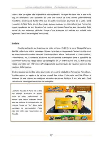La mise en place d'une stratégie     d'e-réputation en entreprise



celles-ci être partagées très largement et très rapidement. Partager des liens vers le site ou le
blog de l'entreprise c'est l'occasion de créer une source de trafic entrant potentiellement
importante. D'autre part, Twitter offre tous les outils nécessaires pour faire de la veille. C'est
l'occasion de faire d'une pierre deux coups puisque partager les informations que l'entreprise
trouve importantes sur son domaine c'est montrer son niveau d'expertise aux internautes. Cela
permet de non seulement véhiculer l'image d'une entreprise qui maitrise son activité mais
également celle d'une entreprise passionnée.




Youtube

         Youtube est centré sur le partage de vidéo en ligne. En 2010, le site a dépassé la barre
des 700 milliards de vidéos visionnées. Un peu particulier ce réseau peut s'avérer très utile pour
les entreprises qui travaillent dans des domaines créatifs tel que l'audiovisuel, la communication,
l'événementiel, etc. La création de chaîne Youtube dédiée à l'entreprise offre la possibilité de
rassembler toutes les vidéos créées par l'entreprise en un endroit sur la toile. Le fait que les
vidéos soient très bien référencées offre la possibilité aux internautes de visualiser plusieurs des
créations de l'entreprise.

C'est un espace qui doit être utilisé pour mettre en avant la créativité de l'entreprise. Par ailleurs,
Youtube permet un système de partage poussé des vidéos. L'internaute peut les diffuser à
plusieurs de ses réseaux en quelques secondes ou encore l'intégrer à son site web. C'est
l'occasion de développer la notoriété de l'entreprise.



La chaîne Youtube de Fanta est un très
bon exemple d'utilisation du réseau
social   en   milieu   professionnel.   La
marque opte depuis quelques temps
pour une politique de communication qui
véhicule l'image du "fun". Dans cette
campagne      de   communication    Fanta
crée des vidéo buzz rassemblées sur
Youtube.




                                                 37
 