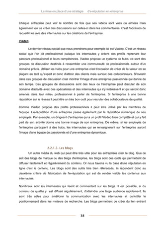 La mise en place d'une stratégie      d'e-réputation en entreprise



Chaque entreprise peut voir le nombre de fois que ses vidéos sont vues ou aimées mais
également voir se créer des discussions sur celles-ci dans les commentaires. C'est l'occasion de
recueillir les avis des internautes sur les créations de l'entreprise.

Viadeo

       Le dernier réseau social que nous prendrons pour exemple ici est Viadeo. C'est un réseau
social que l'on dit professionnel puisque les internautes y créent des profils reprenant leur
parcours professionnel et leurs compétences. Viadeo propose un système de hubs, ce sont des
groupes de discussion destinés à ressembler une communauté de professionnels autour d'un
domaine précis. Utiliser les hubs pour une entreprise c'est l'occasion de créer de la valeur en se
plaçant en tant qu'expert et donc d'attirer des clients mais surtout des collaborateurs. S'investir
dans ces groupes de discussion c'est montrer l'image d'une entreprise passionnée qui donne de
son temps. Ces groupes de discussions sont des lieux ou l'entreprise peut discuter de son
domaine d'activité avec des spécialistes et des internautes qui s'y intéressent et qui seront donc
amenés dans leur milieu professionnel à parler de l'entreprise. Si l'entreprise à une bonne
réputation sur le réseau il peut être un très bon outil pour recruter des collaborateurs de qualité.

Comme Viadeo propose des profils professionnels il peut être utilisé par les membres de
l'équipe. L'e-réputation d'une entreprise passe également par la réputation numérique de ses
employés. Par exemple, un dirigeant d'entreprise qui a un profil Viadeo bien complété et qui y fait
part de son activité donne une bonne image de son entreprise. De même, si les employés de
l'entreprise participent à des hubs, les internautes qui se renseigneront sur l'entreprise auront
l'image d'une équipe de passionnés et d'une entreprise dynamique.




                       2.2.1.3. Les blogs
       Un autre média du web qui peut être très utile pour les entreprises c'est le blog. Que ce
soit des blogs de marque ou des blogs d'entreprise, les blogs sont des outils qui permettent de
diffuser facilement et régulièrement du contenu. Or nous l'avons vu la base d'une réputation en
ligne c'est le contenu. Les blogs sont des outils très bien référencés, ils répondent donc au
deuxième critère de fabrication de l'e-réputation qui est de rendre visible les contenus aux
internautes.

Nombreux sont les internautes qui lisent et commentent sur les blogs. Il est possible, si du
contenu de qualité y est diffusé régulièrement, d'atteindre une large audience rapidement. Ils
sont très utiles pour améliorer la communication avec les internautes et contrôler le
positionnement dans les moteurs de recherche. Les blogs permettent de créer du lien entrant



                                                  38
 