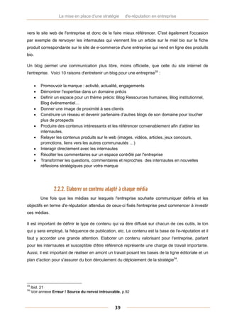 La mise en place d'une stratégie     d'e-réputation en entreprise



vers le site web de l'entreprise et donc de le faire mieux référencer. C'est également l'occasion
par exemple de renvoyer les internautes qui viennent lire un article sur le miel bio sur la fiche
produit correspondante sur le site de e-commerce d'une entreprise qui vend en ligne des produits
bio.

Un blog permet une communication plus libre, moins officielle, que celle du site internet de
l'entreprise. Voici 10 raisons d'entretenir un blog pour une entreprise33 :


          Promouvoir la marque : activité, actualité, engagements
          Démontrer l’expertise dans un domaine précis
          Définir un espace pour un thème précis: Blog Ressources humaines, Blog institutionnel,
           Blog événementiel…
          Donner une image de proximité à ses clients
          Construire un réseau et devenir partenaire d’autres blogs de son domaine pour toucher
           plus de prospects
          Produire des contenus intéressants et les référencer convenablement afin d’attirer les
           internautes,
          Relayer les contenus produits sur le web (images, vidéos, articles, jeux concours,
           promotions, liens vers les autres communautés …)
          Interagir directement avec les internautes
          Récolter les commentaires sur un espace contrôlé par l'entreprise
          Transformer les questions, commentaires et reproches des internautes en nouvelles
           réflexions stratégiques pour votre marque




                  2.2.2. Elaborer un contenu adapté à chaque média
           Une fois que les médias sur lesquels l'entreprise souhaite communiquer définis et les
objectifs en terme d'e-réputation attendus de ceux-ci fixés l'entreprise peut commencer à investir
ces médias.

Il est important de définir le type de contenu qui va être diffusé sur chacun de ces outils, le ton
qui y sera employé, la fréquence de publication, etc. Le contenu est la base de l'e-réputation et il
faut y accorder une grande attention. Elaborer un contenu valorisant pour l'entreprise, parlant
pour les internautes et susceptible d'être référencé représente une charge de travail importante.
Aussi, il est important de réaliser en amont un travail posant les bases de la ligne éditoriale et un
plan d'action pour s'assurer du bon déroulement du déploiement de la stratégie34.




33
     Ibid. 21
34
     Voir annexe Erreur ! Source du renvoi introuvable. p.92



                                                   39
 