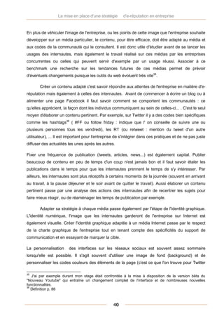 La mise en place d'une stratégie      d'e-réputation en entreprise



En plus de véhiculer l'image de l'entreprise, ou les points de cette image que l'entreprise souhaite
développer sur un média particulier, le contenu, pour être efficace, doit être adapté au média et
aux codes de la communauté qui le consultent. Il est donc utile d'étudier avant de se lancer les
usages des internautes, mais également le travail réalisé sur ces médias par les entreprises
concurrentes ou celles qui peuvent servir d'exemple par un usage réussi. Associer à ce
benchmark une recherche sur les tendances futures de ces médias permet de prévoir
d'éventuels changements puisque les outils du web évoluent très vite35.

       Créer un contenu adapté c'est savoir répondre aux attentes de l'entreprise en matière d'e-
réputation mais également à celles des internautes. Avant de commencer à écrire un blog ou à
alimenter une page Facebook il faut savoir comment se comportent les communautés : ce
qu'elles apprécient, la façon dont les individus communiquent au sein de celles-ci... . C'est le seul
moyen d'élaborer un contenu pertinent. Par exemple, sur Twitter il y a des codes bien spécifiques
comme les hashtags36 ( #FF ou follow friday : indique que l' on conseille de suivre une ou
plusieurs personnes tous les vendredi), les RT (ou retweet : mention du tweet d'un autre
utilisateur), ... Il est important pour l'entreprise de s'intégrer dans ces pratiques et de ne pas juste
diffuser des actualités les unes après les autres.

Fixer une fréquence de publication (tweets, articles, news...) est également capital. Publier
beaucoup de contenu en peu de temps d'un coup n'est jamais bon et il faut savoir étaler les
publications dans le temps pour que les internautes prennent le temps de s'y intéresser. Par
ailleurs, les internautes sont plus réceptifs à certains moments de la journée (souvent en arrivant
au travail, à la pause déjeuner et le soir avant de quitter le travail). Aussi élaborer un contenu
pertinent passe par une analyse des actions des internautes afin de recentrer les sujets pour
faire mieux réagir, ou de réaménager les temps de publication par exemple.

       Adapter sa stratégie à chaque média passe également par l'étape de l'identité graphique.
L'identité numérique, l'image que les internautes garderont de l'entreprise sur Internet est
également visuelle. Créer l'identité graphique adaptée à un média Internet passe par le respect
de la charte graphique de l'entreprise tout en tenant compte des spécificités du support de
communication et en essayant de marquer la cible.

La personnalisation     des interfaces sur les réseaux sociaux est souvent assez sommaire
lorsqu'elle est possible. Il s'agit souvent d'utiliser une image de fond (background) et de
personnaliser les codes couleurs des éléments de la page (c'est ce que l'on trouve pour Twitter

35
   J'ai par exemple durant mon stage était confrontée à la mise à disposition de la version bêta du
"Nouveau Youtube" qui entraîne un changement complet de l'interface et de nombreuses nouvelles
fonctionnalités.
36
   Définition p. 86



                                                  40
 