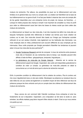 La mise en place d'une stratégie      d'e-réputation en entreprise



moteurs de recherche. Par ailleurs, les possibilités de jouer sur le référencement sont plus
limitées et en général liées aux noms du compte créé. La création de l'identifiant est la base de
tout référencement sur ce genre d'outil. Il ne faut pas hésiter à réserver des noms de compte afin
de les garder disponibles pour une entreprise (noms de projet, de marque, de franchise, ...).
Lorsque le média propose des champs à remplir il est important de compléter au mieux le profil
pour aider au référencement aussi bien dans les bases du réseau social que dans celles des
moteurs de recherche.

Le référencement se faisant sur des mots-clés, il est très important de définir les mots-clés sur
lesquels l'entreprise souhaite être référencée et d'utiliser ces termes pour toute création de
contenu sur le web. Ces mots-clés doivent être basés sur l'image que l'entreprise souhaite
véhiculer et sur son secteur d'activité, mais également sur les habitudes des internautes. Les
mots employés dans le milieu professionnel sont souvent différents de ceux employés par les
internautes. Deux outils proposés par Google permettent d'identifier les tendances et peuvent
aider à trouver les mots-clés les plus pertinents39 :

          Google Tendances Research permet de comparer le taux de recherche entre plusieurs
               mots clés et l'évolution de ces recherches dans le temps. Les résultats peuvent être
               affinés à l'aide de filtres : géographiques, temporels, linguistiques, ...
          Le générateurs de mots-clés de Google Adwords : Adwords est le service de
               référencement payant de Google. Cependant, des outils sont disponibles gratuitement à
               condition de créer un compte. Le générateur de mots-clés présente en détail la
               concurrence sur un mot-clé ainsi que le volume de recherche mensuel.



Enfin, la première condition du référencement c'est la création de contenu. Plus le contenu est
mis à jour régulièrement plus un site sera visible. Développer sa présence sur plusieurs lieux du
web reliés les uns aux autres est également un excellent moyen de faire référencer ses lieux de
présence puisque les liens entrants sont pris en compte dans les critères de référencement des
moteurs de recherche.




          Nous venons de voir comment bâtir l'identité numérique d'une entreprise et ainsi les
fondements de son e-réputation. Cependant, une e-réputation se fait dans la durée et, sans
entretien, les efforts réalisés jusqu'alors risquent d'être réduits à néant. C'est ce qui nous amène
à la partie qui suit.

39
     Ibid 21



                                                        42
 