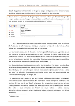 La mise en place d'une stratégie     d'e-réputation en entreprise



Google Suggest est la fonctionnalité de Google qui lorsque l'on tape des termes dans la barre de
recherche, nous fait des propositions en fonction des requêtes les plus courantes.

On voit, dans les proposistions de Google Suggest concernant Actimel, apparître Actimel danger. On
imagine que Danone ne souhaite pas voir associé à son produit "santé" ce terme. Il sera donc important
pour la marque de gérer les contenus présentés dans les pages en question.




           Il y a des médias critiques pour l'e-réputation qu'il est bon de surveiller. Aussi, en fonction
de l'entreprise, la veille ne doit pas s'effectuer uniquement sur les moteurs de recherche. Ces
médias sont les lieux 2.0 où échangent le plus les internautes.

Les forums sont des espaces de discussion et d'échange où l'entreprise peut apprendre ce que
ses clients ou prospects pensent d'elle ou connaître comment les clients s'approprient ses
produits et/ou services. Des moteurs de recherche dédiés aux forums permettent d'identifier les
forums qui contiennent les mots clés recherchés. Certains proposent d'enregistrer des critères
afin de recevoir des alertes mails (BoardReader, BoardTracker, …).

Les réseaux sociaux et les blogs sont comme les forums des lieux d'échange à surveiller. Des
moteurs de recherche spécifiques aux blogs où à certains réseaux sociaux existent également.
Cependant, pour faire une veille rapide, des méta-moteurs sociaux (moteurs de recherche dédiés
aux outils 2.0) permettent de surveiller une présence sur les blogs, les réseaux sociaux, les
services de microblogging40, les images, etc.

Les sites d'opinions et d'avis sont des lieux qu'il est particulièrement important de surveiller
puisque leur vocation est de rassembler des informations sur des entreprises, produits ou des
services. On peut citer le site Ciao.fr qui propose des comparaisons de prix et des avis de
consommateurs ou encore des sites tels que NoteTonEntreprise.com où les employés donnent
des      notes     à    leurs   entreprise   en   fonction   de   douze    critères   :   salaire,   respect,
avantages, sécurité, équilibre, carrière, localisation, locaux, collègues, managers, fun, comité
d'entreprise.

40
     Définition p. 86



                                                      44
 