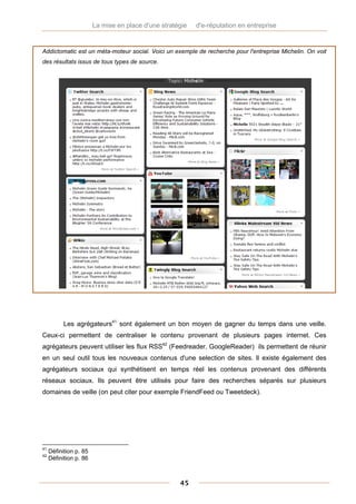 La mise en place d'une stratégie   d'e-réputation en entreprise


Addictomatic est un méta-moteur social. Voici un exemple de recherche pour l'entreprise Michelin. On voit
des résultats issus de tous types de source.




           Les agrégateurs41 sont également un bon moyen de gagner du temps dans une veille.
Ceux-ci permettent de centraliser le contenu provenant de plusieurs pages internet. Ces
agrégateurs peuvent utiliser les flux RSS42 (Feedreader, GoogleReader) ils permettent de réunir
en un seul outil tous les nouveaux contenus d'une selection de sites. Il existe également des
agrégateurs sociaux qui synthétisent en temps réel les contenus provenant des différents
réseaux sociaux. Ils peuvent être utilisés pour faire des recherches séparés sur plusieurs
domaines de veille (on peut citer pour exemple FriendFeed ou Tweetdeck).




41
     Définition p. 85
42
     Définition p. 86



                                                     45
 