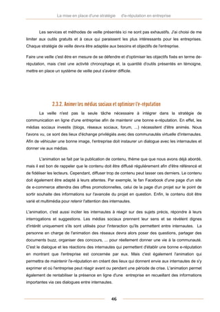 La mise en place d'une stratégie     d'e-réputation en entreprise



       Les services et méthodes de veille présentés ici ne sont pas exhaustifs. J'ai choisi de me
limiter aux outils gratuits et à ceux qui paraissent les plus intéressants pour les entreprises.
Chaque stratégie de veille devra être adaptée aux besoins et objectifs de l'entreprise.

Faire une veille c'est être en mesure de se défendre et d'optimiser les objectifs fixés en terme de-
réputation, mais c'est une activité chronophage et, la quantité d'outils présentés en témoigne,
mettre en place un système de veille peut s'avérer difficile.




               2.3.2. Animer les médias sociaux et optimiser l'e-réputation
       La veille n'est pas la seule tâche nécessaire à intégrer dans la stratégie de
communication en ligne d'une entreprise afin de maintenir une bonne e-réputation. En effet, les
médias sociaux investis (blogs, réseaux sociaux, forum, ...) nécessitent d'être animés. Nous
l'avons vu, ce sont des lieux d'échange privilégiés avec des communautés virtuelle d'internautes.
Afin de véhiculer une bonne image, l'entreprise doit instaurer un dialogue avec les internautes et
donner vie aux médias.

       L'animation se fait par la publication de contenu, thème que que nous avons déjà abordé,
mais il est bon de rappeler que le contenu doit être diffusé régulièrement afin d'être référencé et
de fidéliser les lecteurs. Cependant, diffuser trop de contenu peut lasser ces derniers. Le contenu
doit également être adapté à leurs attentes. Par exemple, le fan Facebook d'une page d'un site
de e-commerce attendra des offres promotionnelles, celui de la page d'un projet sur le point de
sortir souhaite des informations sur l'avancée du projet en question. Enfin, le contenu doit être
varié et multimédia pour retenir l'attention des internautes.

L'animation, c'est aussi inciter les internautes à réagir sur des sujets précis, répondre à leurs
interrogations et suggestions. Les médias sociaux prennent leur sens et se révèlent dignes
d'intérêt uniquement s'ils sont utilisés pour l'interaction qu'ils permettent entre internautes. La
personne en charge de l'animation des réseaux devra alors poser des questions, partager des
documents buzz, organiser des concours, ... pour réellement donner une vie à la communauté.
C'est le dialogue et les réactions des internautes qui permettent d'établir une bonne e-réputation
en montrant que l'entreprise est concernée par eux. Mais c'est également l'animation qui
permettra de maintenir l'e-réputation en créant des lieux qui donnent envie aux internautes de s'y
exprimer et où l'entreprise peut réagir avant ou pendant une période de crise. L'animation permet
également de rentabiliser la présence en ligne d'une entreprise en recueillant des informations
importantes via ces dialogues entre internautes.



                                                 46
 