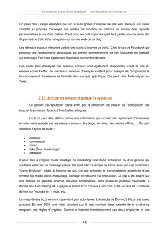 La mise en place d'une stratégie     d'e-réputation en entreprise



On peut citer Google Analytics qui est un outil gratuit d'analyse de site web. Celui-ci est assez
complet et propose d'envoyer des alertes en fonction de critères ou encore des rapports
personnalisés à une date définie. C'est donc un outil important qu'il faut garder sous la main afin
d'optimiser le trafic et la navigation sur un site web ou un blog.

Les réseaux sociaux intègrent parfois des outils d'analyse de trafic. C'est le cas de Facebook qui
propose une fonctionnalité statistiques qui permet sommairement de voir l'évolution de l'activité
sur une page Fan mais également l'évolution du nombre de fans.

Des outils tiers d'analyse des réseaux sociaux sont également disponibles. C'est le cas du
réseau social Twitter, de nombreux services d'analyse existent pour essayer de comprendre le
fonctionnement du réseau et l'activité d'un compte spécifique. On peut citer Twitanalyzer ou
Twist.




                2.3.3. Anticiper les menaces et protéger l'e-réputation
         La gestion d'e-réputation passe enfin par la protection de celle-ci via l'anticipation des
buzz et la protection face à d'éventuelles attaques.

         Un buzz peut être défini comme une information qui circule très rapidement d'internaute
en internaute relayée par les réseaux sociaux, les blogs, les sites, les médias offline, ... On peut
identifier 5 types de buzz :


        politique
        commercial
        scoop
        fake (faux, mensonger)
        artistique

Il peut être à l'origine d'une stratégie de marketing viral d'une entreprise ou d'un groupe qui
souhaite véhiculer un message précis. On peut citer l'exemple de Dove avec son clip publicitaire
"Dove Evolution" dédié à l'estime de soi. Ce clip présente la transformation accélérée d'une
femme top model après maquillage, coiffage et retouche via ordinateur. Ce clip a été relayé sur
une dizaine de grandes chaînes télévisée américaines, dans plusieurs journaux d'actualité, a
donné lieu à un making of, a gagné le Grand Prix Filmaux Luon d'or, a été vu plus de 3 millions
de fois sur Youtube en 1 mois, etc.

La majorité des buzz ne sont cependant pas volontaires. L'exemple de Domino's Pizza est assez
probant. En avril 2009 une vidéo circulant sur le web montrait deux salariés de la chaîne se
moquant des règles d'hygiène. Domino a licencié immédiatement ces deux employés et des



                                                  48
 