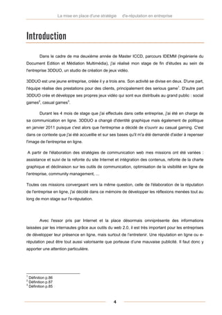 La mise en place d'une stratégie   d'e-réputation en entreprise




Introduction
        Dans le cadre de ma deuxième année de Master ICCD, parcours IDEMM (Ingénierie du
Document Edition et Médiation Multimédia), j'ai réalisé mon stage de fin d'études au sein de
l'entreprise 3DDUO, un studio de création de jeux vidéo.

3DDUO est une jeune entreprise, créée il y a trois ans. Son activité se divise en deux. D'une part,
l'équipe réalise des prestations pour des clients, principalement des serious game1. D'autre part
3DDUO crée et développe ses propres jeux vidéo qui sont eux distribués au grand public : social
games2, casual games3.

        Durant les 4 mois de stage que j'ai effectués dans cette entreprise, j'ai été en charge de
sa communication en ligne. 3DDUO a changé d'identité graphique mais également de politique
en janvier 2011 puisque c'est alors que l'entreprise a décidé de s'ouvrir au casual gaming. C'est
dans ce contexte que j'ai été accueillie et sur ses bases qu'il m'a été demandé d'aider à repenser
l'image de l'entreprise en ligne.

A partir de l'élaboration des stratégies de communication web mes missions ont été variées :
assistance et suivi de la refonte du site Internet et intégration des contenus, refonte de la charte
graphique et déclinaison sur les outils de communication, optimisation de la visibilité en ligne de
l'entreprise, community management, ...

Toutes ces missions convergeant vers la même question, celle de l'élaboration de la réputation
de l'entreprise en ligne, j'ai décidé dans ce mémoire de développer les réflexions menées tout au
long de mon stage sur l'e-réputation.




        Avec l'essor pris par Internet et la place désormais omniprésente des informations
laissées par les internautes grâce aux outils du web 2.0, il est très important pour les entreprises
de développer leur présence en ligne, mais surtout de l’entretenir. Une réputation en ligne ou e-
réputation peut être tout aussi valorisante que porteuse d’une mauvaise publicité. Il faut donc y
apporter une attention particulière.




1
  Définition p.86
2
  Définition p.87
3
  Définition p.85



                                                  4
 