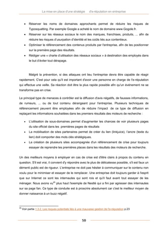 La mise en place d'une stratégie        d'e-réputation en entreprise



         Réserver les noms de domaines approchants permet de réduire les risques de
          Typosquatting. Par exemple Google a acheté le nom de domaine www.Gogole.fr.
         Réserver sur les réseaux sociaux le nom des marques, franchises, produits, ... afin de
          réduire les risques d’usurpation d’identité et les coûts liés aux contentieux.
         Optimiser le référencement des contenus produits par l'entreprise, afin de les positionner
          sur la première page des résultats.
         Rédiger une « charte d’utilisation des réseaux sociaux » à destination des employés dans
          le but d’éviter tout dérapage.



          Malgré la prévention, si des attaques ont lieu l'entreprise devra être capable de réagir
rapidement. C'est pour cela qu'il est important d'avoir une personne en charge de l'e-réputation
qui effectue une veille. Sa réaction doit être la plus rapide possible afin qu'un événement ne se
transforme pas en crise.

Le principal type de menaces à contrôler est la diffusion d'avis négatifs, de fausses informations,
de rumeurs, ... ou de tout contenu dérangeant pour l'entreprise. Plusieurs techniques de
référencement peuvent être employées afin de réduire l’impact de ce type de diffusion en
replaçant les informations souhaitées dans les premiers résultats des moteurs de recherche :

         L'utilisation de sous-domaines permet d'augmenter les chances de voir plusieurs pages
          du site officiel dans les premières pages de résultats
         La mobilisation de sites partenaires permet de créer du lien (linkjuice), l’ancre (texte du
          lien) doit comporter des mots clés stratégiques.
         La création de plusieurs sites accompagnée d'un référencement de crise pour toujours
          essayer de reprendre les premières places dans les résultats des moteurs de recherche.


Un des meilleurs moyens à employer en cas de crise est d'être clairs à propos du contenu en
question. S'il est vrai, il convient d'y répondre avec le plus de délicatesse possible, s'il est faux un
démenti public est de rigueur. L'entreprise ne doit pas hésiter à communiquer sur le contenu non
voulu pour le minimiser et essayer de le remplacer. Une entreprise doit toujours garder à l'esprit
que sur Internet ce sont les internautes qui sont rois et qu'il faut avant tout essayer de les
ménager. Nous avons vu45 plus haut l'exemple de Nestlé qui a fini par agresser des internautes
sur sa page fan. Ce type de conduite est à proscrire absolument car c'est le meilleur moyen de
donner naissance à un buzz négatif.



45
     Voir partie 1.3.2. Les risques potentiels liés à une mauvaise gestion de l'e-réputation p.23



                                                        50
 