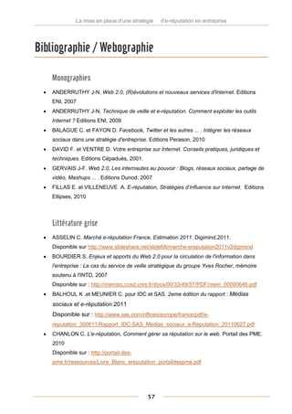 La mise en place d'une stratégie   d'e-réputation en entreprise




Bibliographie / Webographie

      Monographies
     ANDERRUTHY J-N. Web 2.0, (R)évolutions et nouveaux services d'Internet. Editions
      ENI, 2007
     ANDERRUTHY J-N. Technique de veille et e-réputation. Comment exploiter les outils
      Internet ? Editions ENI, 2009
     BALAGUE C. et FAYON D. Facebook, Twitter et les autres ... . Intégrer les réseaux
      sociaux dans une stratégie d'entreprise. Editions Perason, 2010
     DAVID F. et VENTRE D. Votre entreprise sur Internet. Conseils pratiques, juridiques et
      techniques. Editions Cépaduès, 2001.
     GERVAIS J-F. Web 2.0, Les internautes au pouvoir : Blogs, réseaux sociaux, partage de
      vidéo, Mashups ... . Editions Dunod, 2007
     FILLAS E. et VILLENEUVE A. E-réputation, Stratégies d’influence sur Internet. Editions
      Ellipses, 2010




      Littérature grise
     ASSELIN C. Marché e-réputation France, Estimation 2011. Digimind,2011.
      Disponible sur http://www.slideshare.net/slide68/marche-ereputation2011v2digimind
     BOURDIER S. Enjeux et apports du Web 2.0 pour la circulation de l'information dans
      l'entreprise : Le cas du service de veille stratégique du groupe Yves Rocher, mémoire
      soutenu à l'INTD, 2007
      Disponible sur : http://memsic.ccsd.cnrs.fr/docs/00/33/49/57/PDF/mem_00000646.pdf
     BALHOUL K .et MEUNIER C. pour IDC et SAS. 2eme édition du rapport : Médias
      sociaux et e-réputation.2011
      Disponible sur : http://www.sas.com/offices/europe/france/pdf/e-
      reputation_300611/Rapport_IDC-SAS_Medias_sociaux_e-Reputation_20110627.pdf
     CHANLON C. L'e-réputation, Comment gérer sa réputation sur le web. Portail des PME.
      2010
      Disponible sur : http://portail-des-
      pme.fr/ressources/Livre_Blanc_ereputation_portaildespme.pdf




                                             57
 