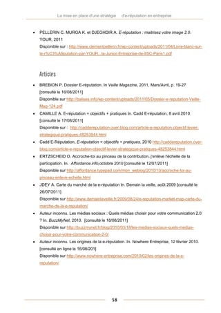 La mise en place d'une stratégie   d'e-réputation en entreprise



   PELLERIN C. MURGA K. et DJEGHDIR A. E-réputation : maitrisez votre image 2.0.
    YOUR, 2011
    Disponible sur : http://www.clementpellerin.fr/wp-content/uploads/2011/04/Livre-blanc-sur-
    le-r%C3%A9putation-par-YOUR...la-Junior-Entreprise-de-lISC-Paris1.pdf




    Articles
   BREBION P. Dossier E-réputation. In Veille Magazine, 2011, Mars/Avril, p. 19-27
    [consulté le 16/08/2011]
    Disponible sur http://balises.info/wp-content/uploads/2011/05/Dossier-e-reputation-Veille-
    Mag-124.pdf
   CAMILLE A. E-réputation = objectifs + pratiques In. Cadd E-réputation, 8 avril 2010
    [consulté le 17/08/2011]
    Disponible sur : http://caddereputation.over-blog.com/article-e-reputation-objectif-levier-
    strategique-pratiques-48253844.html
   Cadd E-Réputation, E-réputation = objectifs + pratiques, 2010 http://caddereputation.over-
    blog.com/article-e-reputation-objectif-levier-strategique-pratiques-48253844.html
   ERTZSCHEID O. Accroche-toi au pinceau de la contribution, j'enlève l'échelle de la
    participation. In. Affordance.info,octobre 2010 [consulté le 12/07/2011]
    Disponible sur http://affordance.typepad.com/mon_weblog/2010/10/accroche-toi-au-
    pinceau-enleve-echelle.html
   JDEY A. Carte du marché de la e-réputation In. Demain la veille, août 2009 [consulté le
    26/07/2011]
    Disponible sur http://www.demainlaveille.fr/2009/08/24/e-reputation-market-map-carte-du-
    marche-de-la-e-reputation/
   Auteur inconnu. Les médias sociaux : Quels médias choisir pour votre communication 2.0
    ? In. BuzzMyNet, 2010. [consulté le 18/08/2011]
    Disponible sur http://buzzmynet.fr/blog/2010/03/18/les-medias-sociaux-quels-medias-
    choisir-pour-votre-communication-2-0/
   Auteur inconnu. Les origines de la e-réputation. In. Nowhere Entreprise, 12 février 2010.
    [consulté en ligne le 16/08/201]
    Disponible sur http://www.nowhere-entreprise.com/2010/02/les-origines-de-la-e-
    reputation/




                                             58
 