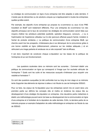 La mise en place d'une stratégie   d'e-réputation en entreprise



La stratégie de communication en ligne d’une entreprise doit être adaptée à cette dernière. Il
n’existe pas de démarches ou de solutions uniques qui s’appliqueraient à toutes les entreprises
quelles qu’elles soient.

Par exemple, les objectifs d’une entreprise qui propose du e-commerce ou ceux d’une PME
travaillant en BtoB4 sont totalement différents. Pour une entreprise de e-commerce l'un des
objectifs principaux est le taux de conversion les stratégies de communication seront liées aux
moyens d'attirer les acheteurs potentiels (publicité, opération blogueurs, concours, ...) ou à
l'optimisation de l'expérience utilisateur sur le site (parcours effectué jusqu'à l'achat, incitation à
l'achat de produits similaires...). La politique de communication d'une entreprise BtoB, qui
cherche avant tout les prospects, s'intéressera plus à se démarquer de la concurrence grâce à
une bonne visibilité en ligne (référencement, présence sur les médias adéquats...) et en
véhiculant une image parlante et vendeuse via un site corporate5 clair et efficace.

Il est donc important de construire chaque e-réputation sur les bases de la politique de
l’entreprise et sur son fonctionnement.




          Les questions soulevées dans ce mémoire sont les suivantes : Comment établir une
politique de communication en ligne qui correspond à l'image que l'on souhaite véhiculer de
l'entreprise ? Quels sont les outils et les ressources auxquels s'intéresser pour acquérir une
visibilité et l'entretenir ?

Ce sont des questions auxquelles j'ai été confrontée tout au long de mon stage et ce mémoire
tente d'apporter des éléments de réponse à celles-ci via l'étude du cas de l'entreprise 3DDUO.

Pour ce faire, les enjeux de l'e-réputation pour les entreprises seront mis en avant dans une
première partie qui définira les concepts clés et mettra en évidence les enjeux liés au
développement d'une stratégie d'e-réputation en entreprise. Une deuxième partie s'attachera à
établir une méthodologie pouvant servir de base au développement de la communication en ligne
d'une entreprise et à l'entretien de la réputation de cette dernière. Enfin, la dernière partie de ce
mémoire propose un exemple d'adaptation de cette méthodologie en entreprise via l'étude du cas
de 3DDUO.




4
    Définition p. 85
5
    Définition p. 85



                                                     5
 