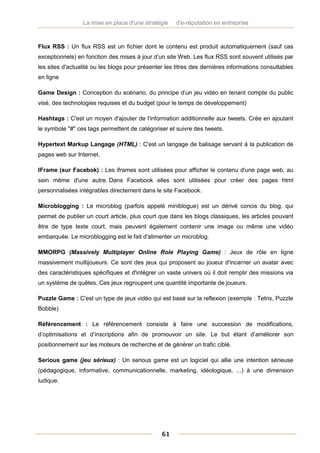 La mise en place d'une stratégie     d'e-réputation en entreprise


Flux RSS : Un flux RSS est un fichier dont le contenu est produit automatiquement (sauf cas
exceptionnels) en fonction des mises à jour d’un site Web. Les flux RSS sont souvent utilisés par
les sites d'actualité ou les blogs pour présenter les titres des dernières informations consultables
en ligne

Game Design : Conception du scénario, du principe d’un jeu vidéo en tenant compte du public
visé, des technologies requises et du budget (pour le temps de développement)

Hashtags : C'est un moyen d'ajouter de l'information additionnelle aux tweets. Crée en ajoutant
le symbole "#" ces tags permettent de catégoriser et suivre des tweets.

Hypertext Markup Langage (HTML) : C'est un langage de balisage servant à la publication de
pages web sur Internet.

IFrame (sur Facebok) : Les iframes sont utilisées pour afficher le contenu d'une page web, au
sein même d'une autre. Dans Facebook elles sont utilisées pour créer des pages html
personnalisées intégrables directement dans le site Facebook.

Microblogging : Le microblog (parfois appelé miniblogue) est un dérivé concis du blog, qui
permet de publier un court article, plus court que dans les blogs classiques, les articles pouvant
être de type texte court, mais peuvent également contenir une image ou même une vidéo
embarquée. Le microblogging est le fait d'alimenter un microblog.

MMORPG (Massively Multiplayer Online Role Playing Game) : Jeux de rôle en ligne
massivement multijoueurs. Ce sont des jeux qui proposent au joueur d'incarner un avatar avec
des caractéristiques spécifiques et d'intégrer un vaste univers où il doit remplir des missions via
un système de quêtes. Ces jeux regroupent une quantité importante de joueurs.

Puzzle Game : C'est un type de jeux vidéo qui est basé sur la reflexion (exemple : Tetris, Puzzle
Bobble)

Référencement : Le référencement consiste à faire une succession de modifications,
d’optimisations et d’inscriptions afin de promouvoir un site. Le but étant d’améliorer son
positionnement sur les moteurs de recherche et de générer un trafic ciblé.

Serious game (jeu sérieux) : Un serious game est un logiciel qui allie une intention sérieuse
(pédagogique, informative, communicationnelle, marketing, idéologique, ...) à une dimension
ludique.




                                                61
 