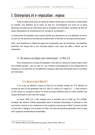 La mise en place d'une stratégie       d'e-réputation en entreprise




1. Entreprises et e-réputation : enjeux
          Cette première partie pose les bases de l'étude menée dans ce mémoire en éclaircissant
le contexte. Une définition de la notion de web 2.0, accompagnée d'un point sur la place
désormais occupée par les internautes dans la circulation de l'information, permettra de fixer les
bases nécessaires à la compréhension du concept de «e-réputation ».

Le phénomène d'e-réputation sera ensuite abordé plus directement via une définition du terme,
un point sur les personnes touchées par le phénomène et bref état sur les enjeux économiques.

Enfin, nous étudierons en détails les enjeux de l'e-réputation pour les entreprises : les bénéfices
potentiels, les risques liés à une mauvaise gestion mais aussi les défis à relever par les
entreprises.




          1.1. Un nouveau paradigme pour communiquer : le Web 2.0
          Pour comprendre le concept d'e-réputation il faut être en mesure de resituer celle-ci dans
son contexte général : celui du web 2.0. Les mutations technologiques et les changements de
pratiques qui en découlent ont complètement changé la place des internautes dans la circulation
de l'information.




                  1.1.1. Qu'est-ce que le Web 2.0 ?
          Il n'y a pas de définition unique du Web 2.0 et pourtant l'emploi de "2.0" dérivant du
concept de web 2.0 est généralisé (site 2.0, ville 2.0, culture 2.0, image 2.0, ...). Cela conduit à
un flou autour du concept et chacun se forme sa propre définition plus ou moins orientée vers
l'aspect technique ou vers celui des usages.

          Le terme "Web 2.0" a été employé pour la première fois en 2004 par Tim O'Reilly,
fondateur des éditions O'Reilly spécialisées dans le domaine informatique. Il cherchait un titre
accrocheur à donner à une conférence sur les mutations connues par le Web.6 Le terme de Web
2.0 sert donc à désigner une évolution du Web, une sorte de deuxième génération dont on peut
sortir quelques caractéristiques essentielles.




6
    J-F. Gervais. Web 2.0, les internautes au pouvoir. Dunod, Paris. 2007. p.4



                                                       7
 