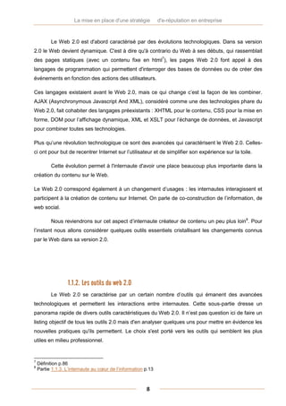 La mise en place d'une stratégie          d'e-réputation en entreprise



          Le Web 2.0 est d'abord caractérisé par des évolutions technologiques. Dans sa version
2.0 le Web devient dynamique. C'est à dire qu'à contrario du Web à ses débuts, qui rassemblait
des pages statiques (avec un contenu fixe en html7), les pages Web 2.0 font appel à des
langages de programmation qui permettent d'interroger des bases de données ou de créer des
événements en fonction des actions des utilisateurs.

Ces langages existaient avant le Web 2.0, mais ce qui change c’est la façon de les combiner.
AJAX (Asynchronymous Javascript And XML), considéré comme une des technologies phare du
Web 2.0, fait cohabiter des langages préexistants : XHTML pour le contenu, CSS pour la mise en
forme, DOM pour l’affichage dynamique, XML et XSLT pour l’échange de données, et Javascript
pour combiner toutes ses technologies.

Plus qu’une révolution technologique ce sont des avancées qui caractérisent le Web 2.0. Celles-
ci ont pour but de recentrer Internet sur l’utilisateur et de simplifier son expérience sur la toile.

          Cette évolution permet à l'internaute d'avoir une place beaucoup plus importante dans la
création du contenu sur le Web.

Le Web 2.0 correspond également à un changement d’usages : les internautes interagissent et
participent à la création de contenu sur Internet. On parle de co-construction de l’information, de
web social.

          Nous reviendrons sur cet aspect d’internaute créateur de contenu un peu plus loin8. Pour
l’instant nous allons considérer quelques outils essentiels cristallisant les changements connus
par le Web dans sa version 2.0.




                  1.1.2. Les outils du web 2.0
          Le Web 2.0 se caractérise par un certain nombre d’outils qui émanent des avancées
technologiques et permettent les interactions entre internautes. Cette sous-partie dresse un
panorama rapide de divers outils caractéristiques du Web 2.0. Il n’est pas question ici de faire un
listing objectif de tous les outils 2.0 mais d'en analyser quelques uns pour mettre en évidence les
nouvelles pratiques qu'ils permettent. Le choix s'est porté vers les outils qui semblent les plus
utiles en milieu professionnel.


7
    Définition p.86
8
    Partie 1.1.3. L’internaute au cœur de l’information p.13



                                                        8
 