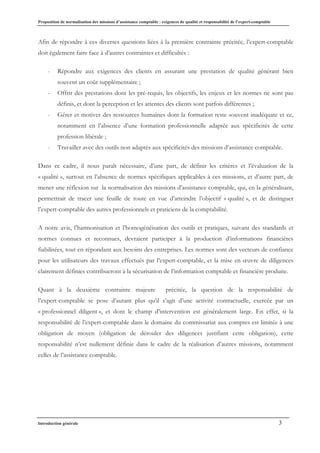 Proposition de normalisation des missions d’assistance comptable : exigences de qualité et responsabilité de l’expert-comptable
Introduction générale 3
Afin de répondre à ces diverses questions liées à la première contrainte précitée, l’expert-comptable
doit également faire face à d’autres contraintes et difficultés :
- Répondre aux exigences des clients en assurant une prestation de qualité générant bien
souvent un coût supplémentaire ;
- Offrir des prestations dont les pré-requis, les objectifs, les enjeux et les normes ne sont pas
définis, et dont la perception et les attentes des clients sont parfois différentes ;
- Gérer et motiver des ressources humaines dont la formation reste souvent inadéquate et ce,
notamment en l’absence d’une formation professionnelle adaptée aux spécificités de cette
profession libérale ;
- Travailler avec des outils non adaptés aux spécificités des missions d’assistance comptable.
Dans ce cadre, il nous paraît nécessaire, d’une part, de définir les critères et l’évaluation de la
« qualité », surtout en l’absence de normes spécifiques applicables à ces missions, et d’autre part, de
mener une réflexion sur la normalisation des missions d’assistance comptable, qui, en la généralisant,
permettrait de tracer une feuille de route en vue d’atteindre l’objectif « qualité », et de distinguer
l’expert-comptable des autres professionnels et praticiens de la comptabilité.
A notre avis, l’harmonisation et l’homogénéisation des outils et pratiques, suivant des standards et
normes connues et reconnues, devraient participer à la production d’informations financières
fiabilisées, tout en répondant aux besoins des entreprises. Les normes sont des vecteurs de confiance
pour les utilisateurs des travaux effectués par l’expert-comptable, et la mise en œuvre de diligences
clairement définies contribueront à la sécurisation de l’information comptable et financière produite.
Quant à la deuxième contrainte majeure précitée, la question de la responsabilité de
l’expert-comptable se pose d’autant plus qu’il s’agit d’une activité contractuelle, exercée par un
« professionnel diligent », et dont le champ d’intervention est généralement large. En effet, si la
responsabilité de l’expert-comptable dans le domaine du commissariat aux comptes est limitée à une
obligation de moyen (obligation de dérouler des diligences justifiant cette obligation), cette
responsabilité n’est nullement définie dans le cadre de la réalisation d’autres missions, notamment
celles de l’assistance comptable.
 
