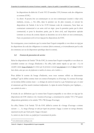Proposition de normalisation des missions d’assistance comptable : exigences de qualité et responsabilité de l’expert-comptable
Partie II - Chapitre 4 – Responsabilité de l’expert-comptable 93
les dispositions du dahir du 12 août 1913 (9 ramadan 1331) formant code des obligations
et contrats (COC).
- Le client : Il pourra être un commerçant ou un non commerçant (société à objet civil,
médecin, avocat,…). En effet, dans le premier cas (le plus courant), et suivant les
dispositions de l’article 4 de la loi 15-95 formant code de commerce, l’acte liant un
contractant commercial et un autre civil est régie : pour la première partie par le droit
commercial, et pour la deuxième partie, par le droit civil, sauf disposition spéciale
contraire au niveau du contrat. Quant au deuxième cas où le client est non commerçant,
l’acte est purement civil et il est régi par les dispositions du COC.
En conséquence, nous concluons que le contrat liant l’expert-comptable et son client est régi par
les dispositions du code des obligations et contrats (droit commun), et éventuellement par le code
de commerce (en cas de disposition spécifique dans le contrat).
1.2. Contrat de prestation de service
Selon les dispositions de l’article 724 du COC, le contrat liant l’expert-comptable et son client est
considéré comme un « louage d’industrie ». En effet, ledit article stipule ce qui suit : « La loi
considère comme louage d'industrie les services que les personnes exerçant une profession ou un art libéral rendent à
leurs clients, ainsi que ceux des professeurs et maîtres de sciences, arts et métiers. ».
Pour définir le contrat du louage d’industrie, nous nous sommes référés au dictionnaire
juridique50
qui le défini comme étant un contrat d’entreprise ou d’ouvrage. Ce contrat d’ouvrage
est lui-même défini comme étant : « se distingue du contrat de travail en ce que l'entrepreneur qui a le statut
de commerçant, agit d'une manière totalement indépendante. Le régime du contrat d'entreprise, peut s'appliquer,…
aux activités de service ».
Il résulte de ces définitions que le contrat liant l’expert-comptable et son client est régi par les
dispositions du COC relatives à la « location d’ouvrage », notamment les articles 723 à 745 quater
(dispositions générales) et les articles 759 à 780 (louage d’ouvrage).
En effet, l’alinéa 2 de l’article 723 du COC défini le contrat de « louage d’ouvrage » comme
suivant : «… Le louage d'ouvrage est celui par lequel une personne s'engage à exécuter un ouvrage déterminé,
moyennant un prix que l'autre partie s'engage à lui payer.
Le contrat est, dans les deux cas, parfait par le consentement des parties.
50
www.dictionnaire-juridique.com
 