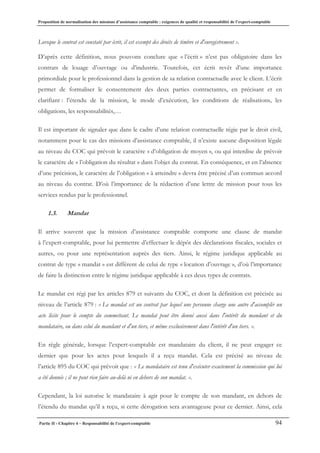 Proposition de normalisation des missions d’assistance comptable : exigences de qualité et responsabilité de l’expert-comptable
Partie II - Chapitre 4 – Responsabilité de l’expert-comptable 94
Lorsque le contrat est constaté par écrit, il est exempt des droits de timbre et d'enregistrement ».
D’après cette définition, nous pouvons conclure que « l’écrit » n’est pas obligatoire dans les
contrats de louage d’ouvrage ou d’industrie. Toutefois, cet écrit revêt d’une importance
primordiale pour le professionnel dans la gestion de sa relation contractuelle avec le client. L’écrit
permet de formaliser le consentement des deux parties contractantes, en précisant et en
clarifiant : l’étendu de la mission, le mode d’exécution, les conditions de réalisations, les
obligations, les responsabilités,…
Il est important de signaler que dans le cadre d’une relation contractuelle régie par le droit civil,
notamment pour le cas des missions d’assistance comptable, il n’existe aucune disposition légale
au niveau du COC qui prévoit le caractère « d’obligation de moyen », ou qui interdise de prévoir
le caractère de « l’obligation du résultat » dans l’objet du contrat. En conséquence, et en l’absence
d’une précision, le caractère de l’obligation « à atteindre » devra être précisé d’un commun accord
au niveau du contrat. D’où l’importance de la rédaction d’une lettre de mission pour tous les
services rendus par le professionnel.
1.3. Mandat
Il arrive souvent que la mission d’assistance comptable comporte une clause de mandat
à l’expert-comptable, pour lui permettre d’effectuer le dépôt des déclarations fiscales, sociales et
autres, ou pour une représentation auprès des tiers. Ainsi, le régime juridique applicable au
contrat de type « mandat » est différent de celui de type « location d’ouvrage », d’où l’importance
de faire la distinction entre le régime juridique applicable à ces deux types de contrats.
Le mandat est régi par les articles 879 et suivants du COC, et dont la définition est précisée au
niveau de l’article 879 : « Le mandat est un contrat par lequel une personne charge une autre d'accomplir un
acte licite pour le compte du commettant. Le mandat peut être donné aussi dans l'intérêt du mandant et du
mandataire, ou dans celui du mandant et d'un tiers, et même exclusivement dans l'intérêt d'un tiers. ».
En règle générale, lorsque l’expert-comptable est mandataire du client, il ne peut engager ce
dernier que pour les actes pour lesquels il a reçu mandat. Cela est précisé au niveau de
l’article 895 du COC qui prévoit que : « Le mandataire est tenu d'exécuter exactement la commission qui lui
a été donnée ; il ne peut rien faire au-delà ni en dehors de son mandat. ».
Cependant, la loi autorise le mandataire à agir pour le compte de son mandant, en dehors de
l’étendu du mandat qu’il a reçu, si cette dérogation sera avantageuse pour ce dernier. Ainsi, cela
 