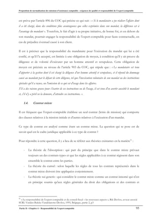 Proposition de normalisation des missions d’assistance comptable : exigences de qualité et responsabilité de l’expert-comptable
Partie II - Chapitre 4 – Responsabilité de l’expert-comptable 95
est prévu par l’article 896 du COC qui précise ce qui suit : « Si le mandataire a pu réaliser l'affaire dont
il a été chargé, dans des conditions plus avantageuses que celles exprimées dans son mandat, la différence est à
l'avantage du mandant ». Toutefois, le fait d’agir à sa propre initiative, de bonne foi, et en dehors de
son mandat, pourrait engager la responsabilité de l’expert-comptable pour faute contractuelle, en
cas de préjudice éventuel causé à son client.
Il est à préciser que la responsabilité du mandataire pour l’exécution du mandat qui lui a été
confié, et qu’il l’a accepté, est limitée à une obligation de moyen, à condition qu’il y ait preuve de
diligence et de volonté d’exécuter par un homme attentif et scrupuleux. Cette obligation de
moyen est précisée au niveau de l’article 903 du COC, qui stipule que : « Le mandataire est tenu
d'apporter à la gestion dont il est chargé la diligence d'un homme attentif et scrupuleux, et il répond du dommage
causé au mandant par le défaut de cette diligence, tel que l'inexécution volontaire de son mandat ou des instructions
spéciales qu'il a reçues, ou l'omission de ce qui est d'usage dans les affaires.
S'il a des raisons graves pour s'écarter de ses instructions ou de l'usage, il est tenu d'en avertir aussitôt le mandant
et, s'il n'y a péril en la demeure, d'attendre ses instructions. ».
1.4. Contrat mixte
Il est fréquent que l’expert-comptable établisse un seul contrat (lettre de mission) qui comporte
des clauses relatives à la mission initiale et d’autres relatives à l’exécution d’un mandat.
Ce type de contrat est analysé comme étant un contrat mixte. La question qui se pose est de
savoir quel est le cadre juridique applicable à ce type de contrat ?
Pour répondre à cette question, il y a lieu de se référer aux théories existantes en la matière51
:
- La théorie de l'absorption : qui part du principe que dans le contrat mixte prévaut
toujours un des contrats-types et que les règles applicables à ce contrat régissent dans son
ensemble le contrat entre les parties.
- La théorie du cumul : selon laquelle les règles de tous les contrats représentés dans le
contrat mixte doivent être appliquées conjointement.
- La théorie sui generis : qui considère le contrat mixte comme un contrat innomé qui n'est
en principe soumis qu'aux règles générales du droit des obligations et des contrats et
51
« La responsabilisé de l’expert-comptable et du conseil fiscal – les nouveaux aspects », Rik Devloo, avocat associé
SCRL Vanden Bulcke-Vandelanotte-Devloo, 1995, Belgique, partie 2, p3
 