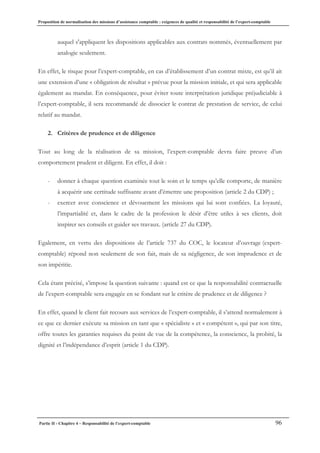 Proposition de normalisation des missions d’assistance comptable : exigences de qualité et responsabilité de l’expert-comptable
Partie II - Chapitre 4 – Responsabilité de l’expert-comptable 96
auquel s'appliquent les dispositions applicables aux contrats nommés, éventuellement par
analogie seulement.
En effet, le risque pour l’expert-comptable, en cas d’établissement d’un contrat mixte, est qu’il ait
une extension d’une « obligation de résultat » prévue pour la mission initiale, et qui sera applicable
également au mandat. En conséquence, pour éviter toute interprétation juridique préjudiciable à
l’expert-comptable, il sera recommandé de dissocier le contrat de prestation de service, de celui
relatif au mandat.
2. Critères de prudence et de diligence
Tout au long de la réalisation de sa mission, l’expert-comptable devra faire preuve d’un
comportement prudent et diligent. En effet, il doit :
- donner à chaque question examinée tout le soin et le temps qu’elle comporte, de manière
à acquérir une certitude suffisante avant d’émettre une proposition (article 2 du CDP) ;
- exercer avec conscience et dévouement les missions qui lui sont confiées. La loyauté,
l’impartialité et, dans le cadre de la profession le désir d’être utiles à ses clients, doit
inspirer ses conseils et guider ses travaux. (article 27 du CDP).
Egalement, en vertu des dispositions de l’article 737 du COC, le locateur d’ouvrage (expert-
comptable) répond non seulement de son fait, mais de sa négligence, de son imprudence et de
son impéritie.
Cela étant précisé, s’impose la question suivante : quand est ce que la responsabilité contractuelle
de l’expert-comptable sera engagée en se fondant sur le critère de prudence et de diligence ?
En effet, quand le client fait recours aux services de l’expert-comptable, il s’attend normalement à
ce que ce dernier exécute sa mission en tant que « spécialiste » et « compétent », qui par son titre,
offre toutes les garanties requises du point de vue de la compétence, la conscience, la probité, la
dignité et l’indépendance d’esprit (article 1 du CDP).
 