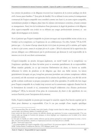 Proposition de normalisation des missions d’assistance comptable : exigences de qualité et responsabilité de l’expert-comptable
Partie II - Chapitre 4 – Responsabilité de l’expert-comptable 97
Les critères de prudence et de diligence trouvent leur inspiration de la notion juridique de droit
civil « bonus pater familias »52
(bon père de famille). En se référant à cette notion, le manquement
contractuel de l’expert-comptable sera considéré comme une faute si, un autre expert-comptable,
normalement prudent et diligent, placé dans les mêmes circonstances concrètes, n’aurait commis
ce manquement. Ainsi, lors de la réalisation d’une prestation, le degré de prudence et de diligence
d’un expert-comptable sera évalué en se référant aux usages professionnels (normes) et aux
règles déontologiques en la matière.
Il est à préciser que l’expert-comptable ne pourra invoquer une responsabilité moins sévère en se
fondant sur la compétence ou l’expérience de ses collaborateurs. En effet, l’article 739 du COC
précise que : « Le locateur d'ouvrage répond du fait et de la faute des personnes qu'il se substitue, qu'il emploie
ou dont il se fait assister, comme de son propre fait ou de sa faute ». D’où la nécessité de la supervision des
travaux délégués aux collaborateurs par le professionnel, qui demeure le seul responsable de la
mission vis-à-vis de son client cocontractant.
L’expert-comptable ne pourra invoquer, également, un motif fondé sur la compétence ou
l’expérience spécifique du client lui-même pour se soustraire partiellement de sa responsabilité.
D'une manière générale, en ce qui concerne l'information du client, ce facteur ne semble
influencer le critère de prudence et de diligence que dans une faible mesure. La raison
généralement invoquée est que, lorsqu'une personne possédant une certaine compétence sollicite
un conseil, soit elle reconnaît son ignorance de la solution du problème posé, soit elle fait savoir
qu'elle souhaite confronter sa propre conception à celle d'un spécialiste. Il semble dès lors risqué
pour l'expert-comptable de se fonder trop souvent sur la connaissance supposée d'autrui lors de
la formulation de conseils et ce, certainement lorsqu'il collaborera avec d'autres professions
juridiques53
. D’où, la nécessité d’une prise de connaissance du client et des spécificités de son
secteur d’activité, avant l’acceptation de la mission.
Enfin, l’expert-comptable ne pourra pas invoquer le caractère urgent d’un besoin exprimé par le
client pour diminuer sa responsabilité. C’est le cas par exemple d’une requête spécifique
52
Ce dénommé Bon Père de Famille, bonus pater familias, d’usage courant dans les milieux juridiques, représente une
notion cadre, une référence admise et comprise par tous.
Cette notion de droit civil nous montre un individu abstrait qui représente la norme comportementale. C'est une
notion cadre qui change en fonction des époques, et donc implique une comparaison avec la réalité et les valeurs
actuelles de la société.
Le bon père de famille est utilisé comme référence par les juristes puisqu’il est sensé représenter la norme ; c'est-à-
dire, une personne prudente, attentive et respectueuse de la loi et du bien être de sa famille.
(Source : www.actes-types.com)
53
« La responsabilisé de l’expert-comptable et du conseil fiscal – les nouveaux aspects », Rik Devloo, avocat associé
SCRL Vanden Bulcke-Vandelanotte-Devloo, 1995, Belgique, partie 2, p6
 