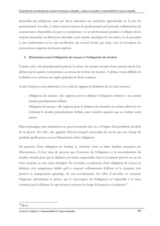Proposition de normalisation des missions d’assistance comptable : exigences de qualité et responsabilité de l’expert-comptable
Partie II - Chapitre 4 – Responsabilité de l’expert-comptable 98
demandée par téléphone, mais qui devra nécessiter une recherche approfondie de la part du
professionnel. En effet, le client attend toujours du professionnel qu’il possède suffisamment de
connaissances disponibles de part sa compétence ; et un professionnel prudent et diligent devra
toujours demander un délai pour répondre à une requête spécifique de son client, ou de procéder
à une confirmation et/ou une rectification du conseil fourni, par écrit, tout en invoquant les
circonstances urgentes du besoin exprimé.
3. Distinction entre l’obligation de moyen et l’obligation de résultat
Comme cela a été précédemment précisé, la nature du résultat attendu d’une mission devra être
définie par les parties contractantes au niveau de la lettre de mission. A défaut, il sera difficile de
la définir en se référent aux règles générales de droit commun.
Avant d’analyser cette distinction, il est utile de rappeler la définition de ces deux notions :
- Obligation du résultat : elle suppose pour le débiteur l’obligation d’arriver à un certain
résultat précédemment définie ;
- Obligation de moyen : elle suppose pour le débiteur de consentir un certain effort en vue
d’obtenir le résultat précédemment définie, sans toutefois garantir que ce résultat serait
atteint.
Dans la pratique, cette distinction est, pour la majorité des cas, à l'origine d'un problème de droit
de la preuve. En effet, elle apparaît d'abord lorsqu'il conviendra de savoir qui sera chargé de
produire quelle preuve en cas d'inexécution d'une obligation.
En présence d'une obligation de résultat, le créancier verra sa tâche facilitée, puisqu'en cas
d'inexécution, il n'est tenu de prouver que l'existence de l'obligation et la non-réalisation du
résultat attendu pour que le débiteur soit rendu responsable. Sauf si ce dernier prouve un cas de
force majeure ou une cause étrangère. En revanche, en présence d'une obligation de moyen, le
débiteur doit uniquement établir qu'il a consenti suffisamment d'efforts et le créancier doit
prouver le manquement spécifique de son cocontractant. En effet, il incombe au créancier
d'apporter précisément la preuve que le non-respect de l'obligation est imputable à la faute
commise par le débiteur. Ce qui revient à renvoyer la charge de la preuve au créancier54
.
54
Op.cit
 