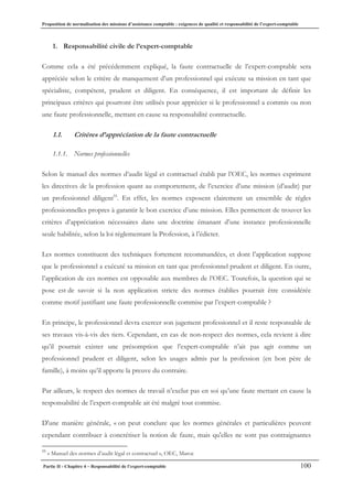 Proposition de normalisation des missions d’assistance comptable : exigences de qualité et responsabilité de l’expert-comptable
Partie II - Chapitre 4 – Responsabilité de l’expert-comptable 100
1. Responsabilité civile de l’expert-comptable
Comme cela a été précédemment expliqué, la faute contractuelle de l’expert-comptable sera
appréciée selon le critère de manquement d’un professionnel qui exécute sa mission en tant que
spécialiste, compétent, prudent et diligent. En conséquence, il est important de définir les
principaux critères qui pourront être utilisés pour apprécier si le professionnel a commis ou non
une faute professionnelle, mettant en cause sa responsabilité contractuelle.
1.1. Critères d’appréciation de la faute contractuelle
1.1.1. Normes professionnelles
Selon le manuel des normes d’audit légal et contractuel établi par l’OEC, les normes expriment
les directives de la profession quant au comportement, de l’exercice d’une mission (d’audit) par
un professionnel diligent55
. En effet, les normes exposent clairement un ensemble de règles
professionnelles propres à garantir le bon exercice d’une mission. Elles permettent de trouver les
critères d’appréciation nécessaires dans une doctrine émanant d’une instance professionnelle
seule habilitée, selon la loi réglementant la Profession, à l’édicter.
Les normes constituent des techniques fortement recommandées, et dont l’application suppose
que le professionnel a exécuté sa mission en tant que professionnel prudent et diligent. En outre,
l’application de ces normes est opposable aux membres de l’OEC. Toutefois, la question qui se
pose est de savoir si la non application stricte des normes établies pourrait être considérée
comme motif justifiant une faute professionnelle commise par l’expert-comptable ?
En principe, le professionnel devra exercer son jugement professionnel et il reste responsable de
ses travaux vis-à-vis des tiers. Cependant, en cas de non-respect des normes, cela revient à dire
qu’il pourrait exister une présomption que l’expert-comptable n’ait pas agit comme un
professionnel prudent et diligent, selon les usages admis par la profession (en bon père de
famille), à moins qu’il apporte la preuve du contraire.
Par ailleurs, le respect des normes de travail n’exclut pas en soi qu’une faute mettant en cause la
responsabilité de l’expert-comptable ait été malgré tout commise.
D'une manière générale, « on peut conclure que les normes générales et particulières peuvent
cependant contribuer à concrétiser la notion de faute, mais qu'elles ne sont pas contraignantes
55
« Manuel des normes d’audit légal et contractuel », OEC, Maroc
 
