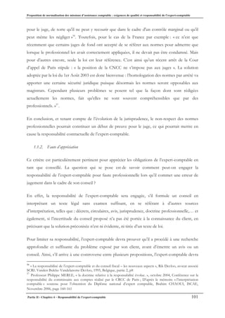 Proposition de normalisation des missions d’assistance comptable : exigences de qualité et responsabilité de l’expert-comptable
Partie II - Chapitre 4 – Responsabilité de l’expert-comptable 101
pour le juge, de sorte qu'il ne peut y recourir que dans le cadre d'un contrôle marginal ou qu'il
peut même les négliger »56
. Toutefois, pour le cas de la France par exemple : « ce n’est que
récemment que certains juges de fond ont accepté de se référer aux normes pour admettre que
lorsque le professionnel les avait correctement appliquées, il ne devait pas être condamné. Mais
pour d’autres encore, seule la loi est leur référence. C’est ainsi qu’un récent arrêt de la Cour
d’appel de Paris stipule : « la position de la CNCC ne s’impose pas aux juges ». La solution
adoptée par la loi du 1er Août 2003 est donc bienvenue : l’homologation des normes par arrêté va
apporter une certaine sécurité juridique puisque désormais les normes seront opposables aux
magistrats. Cependant plusieurs problèmes se posent tel que la façon dont sont rédigées
actuellement les normes, fait qu’elles ne sont souvent compréhensibles que par des
professionnels. »57
.
En conclusion, et tenant compte de l’évolution de la jurisprudence, le non-respect des normes
professionnelles pourrait constituer un début de preuve pour le juge, ce qui pourrait mettre en
cause la responsabilité contractuelle de l’expert-comptable.
1.1.2. Faute d’appréciation
Ce critère est particulièrement pertinent pour apprécier les obligations de l’expert-comptable en
tant que conseillé. La question qui se pose est de savoir comment peut-on engager la
responsabilité de l’expert-comptable pour faute professionnelle lors qu’il commet une erreur de
jugement dans le cadre de son conseil ?
En effet, la responsabilité de l’expert-comptable sera engagée, s’il formule un conseil en
interprétant un texte légal sans examen suffisant, en se référant à d’autres sources
d’interprétation, telles que : décrets, circulaires, avis, jurisprudence, doctrine professionnelle,… et
également, si l’incertitude du conseil proposé n’a pas été portée à la connaissance du client, en
précisant que la solution préconisée n’est ni évidente, ni tirée d’un texte de loi.
Pour limiter sa responsabilité, l’expert-comptable devra prouver qu’il a procédé à une recherche
approfondie et suffisante du problème exposé par son client, avant d’émettre un avis ou un
conseil. Ainsi, s’il arrive à une controverse entre plusieurs propositions, l’expert-comptable devra
56
« La responsabilisé de l’expert-comptable et du conseil fiscal – les nouveaux aspects », Rik Devloo, avocat associé
SCRL Vanden Bulcke-Vandelanotte-Devloo, 1995, Belgique, partie 2, p8
57
Professeur Philippe MERLE, « la doctrine relative à la responsabilité évolue. », octobre 2004, Conférence sur la
responsabilité du commissaire aux comptes réalisé par le CRCC de Paris ; D’après le mémoire « l’interprétation
comptable » soutenu pour l’obtention du Diplôme national d’expert comptable, Brahim CHAOUI, ISCAE,
Novembre 2006, page 160-161
 