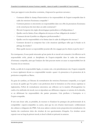 Proposition de normalisation des missions d’assistance comptable : exigences de qualité et responsabilité de l’expert-comptable
Introduction générale 4
Ainsi, par rapport à cette deuxième contrainte, s’imposent les questions suivantes :
- Comment définir le champ d’intervention et les responsabilités de l’expert-comptable dans le
cadre des missions d’assistance comptable ?
- Comment préciser et circonscrire ces responsabilités dans son offre de prestations d’assistance
et de conseil pour des tiers dans un cadre contractuel ?
- Devrait-il respecter des règles déontologiques particulières et d’indépendance ?
- Quelles sont les limites d’une obligation de moyen et d’une obligation de résultat ?
- Comment devrait-il justifier ses diligences professionnelles ?
- Quelles sont les responsabilités et les limites dans le cadre de délégation des travaux ?
- Comment devrait-il se comporter face à des situations spécifiques telles que la fraude ou le
pilotage du résultat ?
- Dans quelle mesure sa responsabilité pourrait-elle être engagée par les clients et par les tiers ?
En conséquence, il nous paraît nécessaire qu’une partie de ce travail soit consacrée à la réflexion sur la
responsabilité civile, pénale et disciplinaire de l’expert-comptable dans le cadre des missions
d’assistance comptable, ainsi que l’analyses des faits pouvant mettre en cause sa responsabilité lors de
l’exercice de ces missions.
Enfin, au-delà de la responsabilité légale, et comme cela a été précédemment cité, l’expert-comptable
se trouve également devant sa « responsabilité morale » quant à la protection et la promotion de la
profession comptable au Maroc.
En guise de synthèse, en l’absence de normalisation des missions d’assistance comptable, et eu égard
au niveau de qualité que l’on prête à une profession dont la formation est d’un niveau supérieur et
réglementée, l’effort de normalisation nécessitera une réflexion sur la manière d’homogénéiser les
outils et les méthodes de travail, tout en répondant aux différentes exigences et attentes de la clientèle,
et en définissant les responsabilités des parties prenantes. Cela profitera à l’entreprise et à
l’expert-comptable.
Il sera sans doute utile, au préalable, de recenser et d’analyser les pratiques des professionnels de la
comptabilité : experts-comptables ou autres, ainsi que les avis d’autres intervenants : collaborateurs
des cabinets et dirigeants des PME. Cela nous aidera à orienter notre proposition de normalisation à la
lumière des conclusions tirées des résultats de nos questionnaires d’enquête. Ces résultats seront
exposés tout au long du présent travail, et dont le détail est présenté en annexes.
 