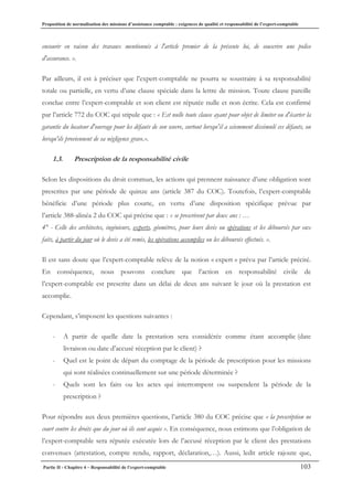 Proposition de normalisation des missions d’assistance comptable : exigences de qualité et responsabilité de l’expert-comptable
Partie II - Chapitre 4 – Responsabilité de l’expert-comptable 103
encourir en raison des travaux mentionnés à l'article premier de la présente loi, de souscrire une police
d'assurance. ».
Par ailleurs, il est à préciser que l’expert-comptable ne pourra se soustraire à sa responsabilité
totale ou partielle, en vertu d’une clause spéciale dans la lettre de mission. Toute clause pareille
conclue entre l’expert-comptable et son client est réputée nulle et non écrite. Cela est confirmé
par l’article 772 du COC qui stipule que : « Est nulle toute clause ayant pour objet de limiter ou d'écarter la
garantie du locateur d'ouvrage pour les défauts de son œuvre, surtout lorsqu'il a sciemment dissimulé ces défauts, ou
lorsqu'ils proviennent de sa négligence grave.».
1.3. Prescription de la responsabilité civile
Selon les dispositions du droit commun, les actions qui prennent naissance d’une obligation sont
prescrites par une période de quinze ans (article 387 du COC). Toutefois, l’expert-comptable
bénéficie d’une période plus courte, en vertu d’une disposition spécifique prévue par
l’article 388-alinéa 2 du COC qui précise que : « se prescrivent par deux ans : …
4° - Celle des architectes, ingénieurs, experts, géomètres, pour leurs devis ou opérations et les déboursés par eux
faits, à partir du jour où le devis a été remis, les opérations accomplies ou les déboursés effectués. ».
Il est sans doute que l’expert-comptable relève de la notion « expert » prévu par l’article précité.
En conséquence, nous pouvons conclure que l’action en responsabilité civile de
l’expert-comptable est prescrite dans un délai de deux ans suivant le jour où la prestation est
accomplie.
Cependant, s’imposent les questions suivantes :
- A partir de quelle date la prestation sera considérée comme étant accomplie (date
livraison ou date d’accusé réception par le client) ?
- Quel est le point de départ du comptage de la période de prescription pour les missions
qui sont réalisées continuellement sur une période déterminée ?
- Quels sont les faits ou les actes qui interrompent ou suspendent la période de la
prescription ?
Pour répondre aux deux premières questions, l’article 380 du COC précise que « la prescription ne
court contre les droits que du jour où ils sont acquis ». En conséquence, nous estimons que l’obligation de
l’expert-comptable sera réputée exécutée lors de l’accusé réception par le client des prestations
convenues (attestation, compte rendu, rapport, déclaration,…). Aussi, ledit article rajoute que,
 
