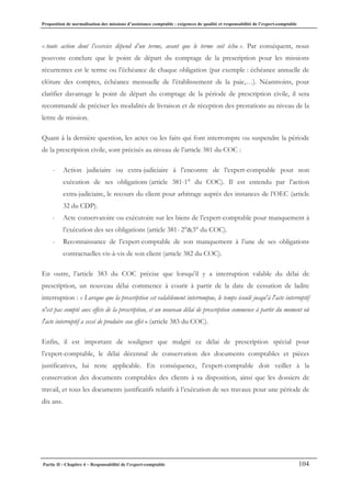 Proposition de normalisation des missions d’assistance comptable : exigences de qualité et responsabilité de l’expert-comptable
Partie II - Chapitre 4 – Responsabilité de l’expert-comptable 104
« toute action dont l’exercice dépend d’un terme, avant que le terme soit échu ». Par conséquent, nous
pouvons conclure que le point de départ du comptage de la prescription pour les missions
récurrentes est le terme ou l’échéance de chaque obligation (par exemple : échéance annuelle de
clôture des comptes, échéance mensuelle de l’établissement de la paie,…). Néanmoins, pour
clarifier davantage le point de départ du comptage de la période de prescription civile, il sera
recommandé de préciser les modalités de livraison et de réception des prestations au niveau de la
lettre de mission.
Quant à la dernière question, les actes ou les faits qui font interrompre ou suspendre la période
de la prescription civile, sont précisés au niveau de l’article 381 du COC :
- Action judiciaire ou extra-judiciaire à l’encontre de l’expert-comptable pour non
exécution de ses obligations (article 381-1° du COC). Il est entendu par l’action
extra-judiciaire, le recours du client pour arbitrage auprès des instances de l’OEC (article
32 du CDP).
- Acte conservatoire ou exécutoire sur les biens de l’expert-comptable pour manquement à
l’exécution des ses obligations (article 381- 2°&3° du COC).
- Reconnaissance de l’expert-comptable de son manquement à l’une de ses obligations
contractuelles vis-à-vis de son client (article 382 du COC).
En outre, l’article 383 du COC précise que lorsqu’il y a interruption valable du délai de
prescription, un nouveau délai commence à courir à partir de la date de cessation de ladite
interruption : « Lorsque que la prescription est valablement interrompue, le temps écoulé jusqu'à l'acte interruptif
n'est pas compté aux effets de la prescription, et un nouveau délai de prescription commence à partir du moment où
l'acte interruptif a cessé de produire son effet » (article 383 du COC).
Enfin, il est important de souligner que malgré ce délai de prescription spécial pour
l’expert-comptable, le délai décennal de conservation des documents comptables et pièces
justificatives, lui reste applicable. En conséquence, l’expert-comptable doit veiller à la
conservation des documents comptables des clients à sa disposition, ainsi que les dossiers de
travail, et tous les documents justificatifs relatifs à l’exécution de ses travaux pour une période de
dix ans.
 