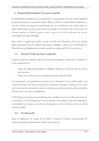 Proposition de normalisation des missions d’assistance comptable : exigences de qualité et responsabilité de l’expert-comptable
Partie II - Chapitre 4 – Responsabilité de l’expert-comptable 105
2. Responsabilité disciplinaire de l’expert-comptable
La responsabilité disciplinaire vise à sanctionner le comportement fautif de l’expert-comptable
qui portera préjudice au corps professionnel. Dans le cadre de la responsabilité disciplinaire, ce
sont les confrères qui jugeront le professionnel qui est en infraction. Cette responsabilité est
certes indépendante de celles qui pourraient être engagées sur les plans civil et pénal, mais elle
pourrait constituer un début de preuve pour le juge en vue de se prononcer sur la faute
contractuelle de l’expert-comptable.
Nous tenons à rappeler que l’analyse suivante sera faite dans l’hypothèse de la mise en place
d’une normalisation pour les missions d’assistance comptable, et dans le cas de l’hypothèse de
l’étendu du champ d’application du contrôle qualité mis en place par l’OEC à ces missions.
2.1. Pouvoir de l’ordre des experts comptables
L’ordre des experts comptables dispose d’un pouvoir disciplinaire à l’égard de ses membres, en
cas de manquement au:
- respect des règles déontologiques et d’éthiques édictées au niveau du code des devoirs
professionnels ;
- respect des normes, directives et règlement intérieur établis par l’OEC.
Ces manquements sont généralement constatés lors du déroulement du « contrôle qualité » mis
en place par l’OEC, mais qui ne concerne que les missions normalisées. Toutefois, il est à noter
qu’il n’existe pas de liste indicative des actes constituant des fautes professionnelles susceptibles
de donner lieu à des sanctions disciplinaires.
L’OEC dispose aussi d’un pouvoir d’arbitrage et de conciliation en cas de conflit entre certains de
ses membres, et en cas de litige entre l’un de ces derniers et leurs clients. Ce pouvoir d’arbitrage et
de conciliation est exécuté au sein des conseils régionaux, et le cas échéance, devant le conseil
national de l’OEC.
2.2. Contrôle qualité
Selon les dispositions de l’article 82 du CDP, le contrôle de l’activité professionnelle des
experts-comptables par leur instance ordinale a pour objet de :
 