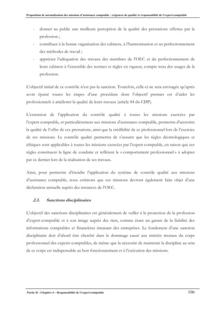 Proposition de normalisation des missions d’assistance comptable : exigences de qualité et responsabilité de l’expert-comptable
Partie II - Chapitre 4 – Responsabilité de l’expert-comptable 106
- donner au public une meilleure perception de la qualité des prestations offertes par la
profession ;
- contribuer à la bonne organisation des cabinets, à l’harmonisation et au perfectionnement
des méthodes de travail ;
- apprécier l’adéquation des travaux des membres de l’OEC et du perfectionnement de
leurs cabinets à l’ensemble des normes et règles en vigueur, compte tenu des usages de la
profession.
L’objectif initial de ce contrôle n’est pas la sanction. Toutefois, celle-ci ne sera envisagée qu’après
avoir épuisé toutes les étapes d’une procédure dont l’objectif premier est d’aider les
professionnels à améliorer la qualité de leurs travaux (article 84 du CDP).
L’extension de l’application du contrôle qualité à toutes les missions exercées par
l’expert-comptable, et particulièrement aux missions d’assistance comptable, permettra d’accroitre
la qualité de l’offre de ces prestations, ainsi que la crédibilité de ce professionnel lors de l’exercice
de ses missions. Le contrôle qualité permettra de s’assurer que les règles déontologiques et
éthiques sont applicables à toutes les missions exercées par l’expert-comptable, en raison que ces
règles constituent la ligne de conduite et reflètent le « comportement professionnel » à adopter
par ce dernier lors de la réalisation de ses travaux.
Ainsi, pour permettre d’étendre l’application du système de contrôle qualité aux missions
d’assistance comptable, nous estimons que ces missions devront également faire objet d’une
déclaration annuelle auprès des instances de l’OEC.
2.3. Sanctions disciplinaires
L’objectif des sanctions disciplinaires est généralement de veiller à la protection de la profession
d’expert-comptable et à son image auprès des tiers, comme étant un garant de la fiabilité des
informations comptables et financières émanant des entreprises. Le fondement d’une sanction
disciplinaire doit d’abord être cherché dans le dommage causé aux intérêts moraux du corps
professionnel des experts-comptables, de même que la nécessité de maintenir la discipline au sein
de ce corps est indispensable au bon fonctionnement et à l’exécution des missions.
 