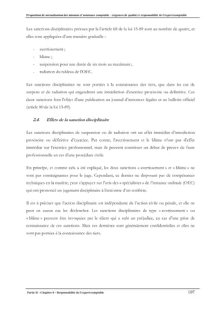 Proposition de normalisation des missions d’assistance comptable : exigences de qualité et responsabilité de l’expert-comptable
Partie II - Chapitre 4 – Responsabilité de l’expert-comptable 107
Les sanctions disciplinaires prévues par la l’article 68 de la loi 15-89 sont au nombre de quatre, et
elles sont appliquées d’une manière graduelle :
- avertissement ;
- blâme ;
- suspension pour une durée de six mois au maximum ;
- radiation du tableau de l’OEC.
Les sanctions disciplinaires ne sont portées à la connaissance des tiers, que dans les cas de
suspens et de radiation qui engendrent une interdiction d’exercice provisoire ou définitive. Ces
deux sanctions font l’objet d’une publication au journal d’annonces légales et au bulletin officiel
(article 80 de la loi 15-89).
2.4. Effets de la sanction disciplinaire
Les sanctions disciplinaires de suspension ou de radiation ont un effet immédiat d’interdiction
provisoire ou définitive d’exercice. Par contre, l’avertissement et le blâme n’ont pas d’effet
immédiat sur l’exercice professionnel, mais ils peuvent constituer un début de preuve de faute
professionnelle en cas d’une procédure civile.
En principe, et comme cela a été expliqué, les deux sanctions « avertissement » et « blâme » ne
sont pas contraignantes pour le juge. Cependant, ce dernier ne disposant pas de compétences
techniques en la matière, peut s’appuyer sur l’avis des « spécialistes » de l’instance ordinale (OEC)
qui ont prononcé un jugement disciplinaire à l’encontre d’un confrère.
Il est à préciser que l’action disciplinaire est indépendante de l’action civile ou pénale, et elle ne
peut en aucun cas les déclencher. Les sanctions disciplinaires de type « avertissement » ou
« blâme » peuvent être invoquées par le client qui a subi un préjudice, en cas d’une prise de
connaissance de ces sanctions. Mais ces dernières sont généralement confidentielles et elles ne
sont pas portées à la connaissance des tiers.
 