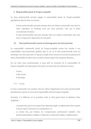Proposition de normalisation des missions d’assistance comptable : exigences de qualité et responsabilité de l’expert-comptable
Partie II - Chapitre 4 – Responsabilité de l’expert-comptable 108
3. Responsabilité pénale de l’expert-comptable
La faute professionnelle pourrait engager la responsabilité pénale de l’expert-comptable,
généralement dans les deux cas suivants :
- la faute professionnelle ayant pris naissance dans une relation contractuelle, mais dont les
effets engendrent un dommage pour une tierce personne, autre que la partie
cocontractante (le client) ;
- la faute professionnelle ayant pris naissance dans une relation contractuelle, mais cette
faute est régie par les dispositions du code pénal.
3.1. Faute professionnelle causant un dommage pour une tierce personne
La responsabilité contractuelle (civile) de l’expert-comptable pourra être étendue à une
responsabilité extra-contractuelle (pénale), dans le cas où la faute professionnelle cause un
dommage à une tierce personne. Il s’agit par exemple d’une situation de cessation de paiement du
client, d’insolvabilité du client suit à un crédit contracté auprès d’un organisme financier,…
En cas d’une faute professionnelle, et pour qu’il ait extension de la responsabilité de
l’expert-comptable sur le plan pénal, il faut qu’il y ait réunion des trois éléments suivants :
- la faute ;
- le lien causal ;
- le dommage.
3.1.1. La faute
La faute contractuelle sera examinée selon les critères d’appréciation de la faute professionnelle
précédemment exposés au niveau de la responsabilité civile de l’expert-comptable.
Toutefois, à la différence de la procédure civile, le droit pénal retient la définition d’une
irrégularité :
- en premier lieu, par le non respect d’une disposition légale ou réglementaire dans sa partie
la moins sujette à discussion et à interprétation ; et
- en dernier lieu, par l’analyse du « comportement professionnel standard » d’un
professionnel prudent et diligent, à l’égard de ces dispositions légales et règlementaires.
 