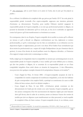 Proposition de normalisation des missions d’assistance comptable : exigences de qualité et responsabilité de l’expert-comptable
Partie II - Chapitre 4 – Responsabilité de l’expert-comptable 110
3°- Avec connaissance, aidé ou assisté l’auteur ou les auteurs de l’action, dans les faits qui l’ont préparée ou
facilitée ».
En se référant à la définition de complicité telle que prévue par l’article 129-3° du code pénal, la
responsabilité pénale éventuelle d’un expert-comptable supposera une intention présumée
d’assistance au détournement. Toutefois, pour justifier l’élément matériel engageant la
responsabilité pénale de l’expert-comptable, et en tant que professionnel prudent et diligent, on
pourrait lui demander de démontrer qu’il ne savait pas, au lieu de le confondre en apportant
contre lui la preuve qu’il était manifestement ou forcément au courant.
En conséquence, dans le cas d’espèce, l’expert-comptable devra justifier au moins qu’il a effectué
ses travaux et qu’il a déroulé ses diligences conformément aux lois, règlements et normes
professionnelles, et qu’il a communiqué tous les faits en contradiction ou en infraction avec les
dispositions légales et réglementaires, par écrit à son client. D’où l’utilité d’une normalisation qui
devra inciter les professionnels aux : respect de la règle d’indépendance (ne pas s’immiscer dans la
gestion) ; la tenue d’un dossier de travail justifiant toutes les diligences déroulées ; et l’émission
d’un rapport/compte rendu écrit à communiquer au client.
Enfin, malgré que les irrégularités dans la comptabilité ne mettent pas systématiquement en jeu la
responsabilité pénale de l’expert-comptable, il nous semble qu’il serait difficile pour ce dernier,
qui doit être prudent et diligent, de se soustraire de sa responsabilité pénale en cas d’une
comptabilité irrégulière d’une entité cliente en situation de banqueroute. A titre d’illustration,
nous pouvons citer quelques exemples émanant de la jurisprudence française en la matière58
:
- Cours d’appel de Paris, 16 février 2006 : « L’expert-comptable acceptant de tenir la
comptabilité de sociétés comprenant de nombreuses irrégularités, et de créer des bulletins
de paie correspondant à des emplois fictifs, a participé en connaissance de cause au délit
d’abus de biens sociaux, dont il est déclaré complice ».
- Cours d’appel de Paris, 16 mai 2008 : « L’infraction pénale consistant en des
détournements de fonds par des retraits avec carte bancaire, l’expert-comptable, qui ne
tire aucune conséquence d’un fort accroissement des dépenses réglées par carte bancaire
alors qu’il devait, dans le cadre de sa mission, mettre en demeure l’auteur des retraits de
justifier par écrit ces dépenses ayant manifestement un objet personnel, se rend coupable
de complicité d’abus de biens sociaux. L’expert-comptable devait, le cas échéant, cesser
58
« Responsabilité de l’expert-comptable - Le recueil de la jurisprudence 1995-2010 », OEC, France, pp 31-32
 